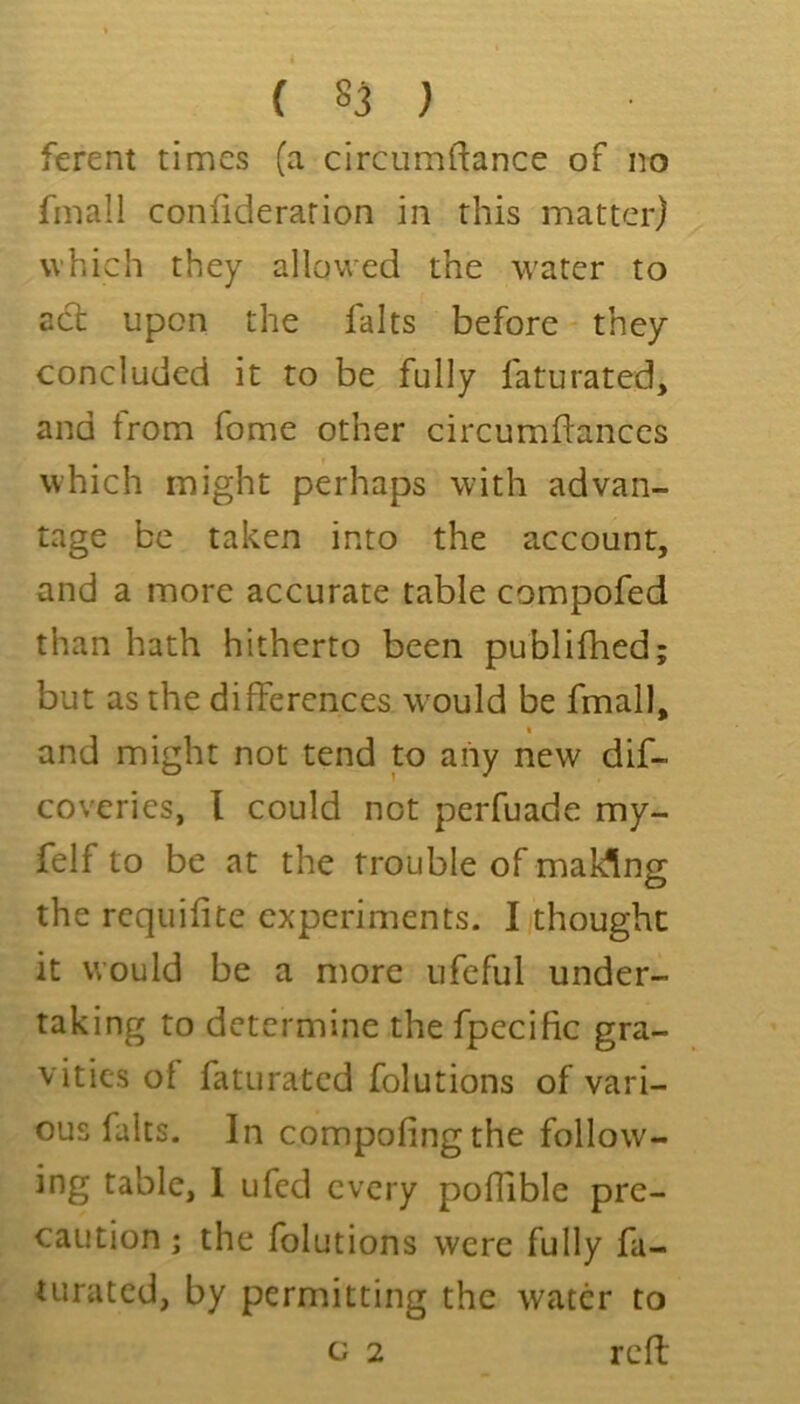 ( 85 ) ferent times (a circumftance of no fmall confiderarion in this matter) which they allowed the water to act upon the falts before - they concluded it to be fully laturated, and from Tome other circumftances which might perhaps with advan- tage be taken into the account, and a more accurate table compofed than hath hitherto been publifhed; but as the differences would be fmall, and might not tend to any new dif- coveries, I could not perfuade my- felf to be at the trouble of making the requifite experiments. I thought it would be a more ufeful under- taking to determine the fpecific gra- vities of faturatcd folutions of vari- ous falts. In compofing the follow- ing table, 1 ufed every poffible pre- caution ; the folutions were fully fa- turatcd, by permitting the water to c 2 rcff