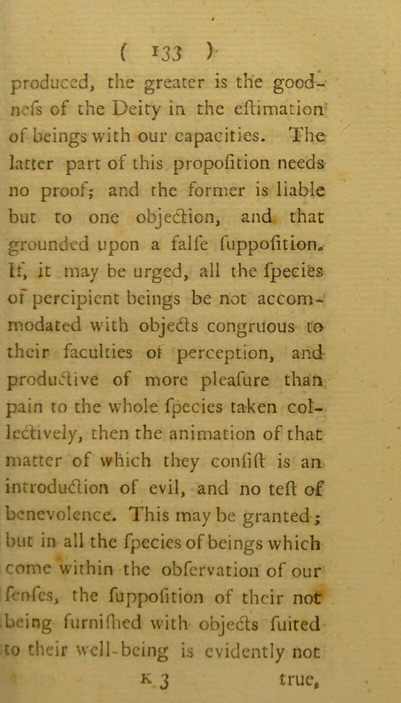 produced, the greater is the good- nefs of the Deity in the eftimation of beings with our capacities. The latter part of this propofition needs no proof; and the former is liable but to one objecUon, and that grounded upon a falfe fuppolition. If, it may be urged, all the fpeeies of percipient beings be not accom- modated with objeds congruous to their faculties ot perception, and produdive of more pleafure than pain to the whole fpeeies taken col- Icdively, then the animation of that matter of which they confifl: is an introdudion of evil, and no tefl of benevolence. This may be granted; but in all the fpeeies of beings which come within the obfervation of our fenfes, the fuppofition of their not being furniflied wdth objeds fuited to their well-being is evidently not K 3 true.