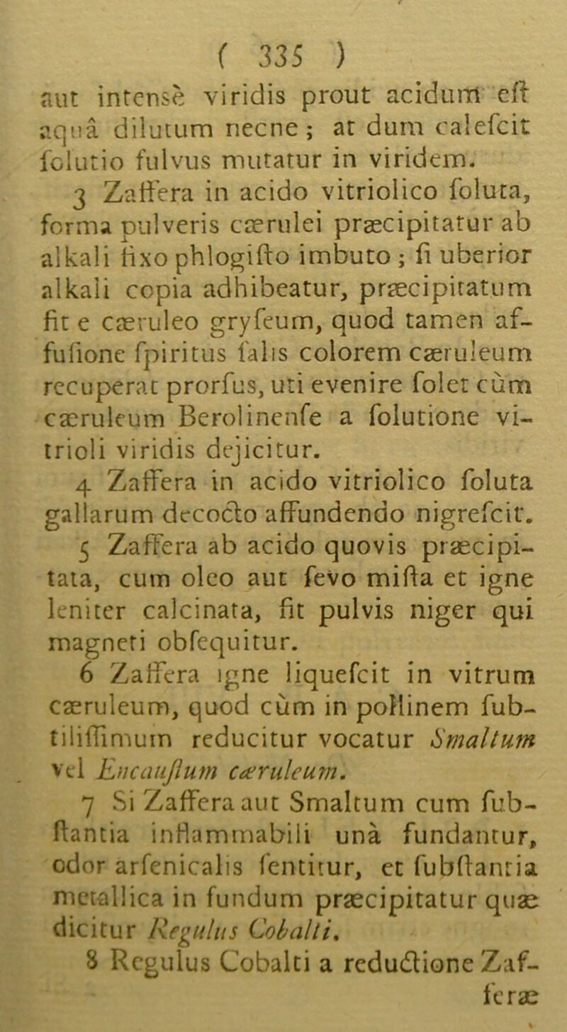 aut intense viridis prout acidiim efl aqua dilutum necne; at dum calefcit fclutio fulvus iTuitatur in viridem. 3 Zatiera in acido vitriolico foluta, forma pulveris ccerulei praecipitatur ab alkali fixo phlogifto imbuto ; fi uberior alkali copia adhibeatur, praecipiratum fit e caeruleo gryfeum, quod tamen af- fufione fpiritus falis colorem caeruleum rccuperac prorfus, uti evenire foler cum caeruleum Berolincnfe a folutione vi- irioli viridis dejicitur. 4 Zaffera in acido vitriolico foluta galiarum dccoclo affundendo nigrefeit. 5 Zaffera ab acido quovis praecipi- taia, cum olco aut fevo miffa et igne leniter calcinata, fit pulvis niger qui magneti obfequitur. 6 Zalfera igne liquefcit in vitrum caeruleum, quod cum in poHinem fub- tiliffimum reducitur vocatur ^rnaltum vel Encaiijlum caeruleum. 7 Si Zaffera aut Smaltum cum fub- ftantia inHammabili una fundanrur, odor arfenicalis fentitur, ct fubflanria nictallica in fundum praecipitatur quae dicitur Regttlus Cobalti, 8 Rcgulus Cobalti a redudione Zaf- ferae