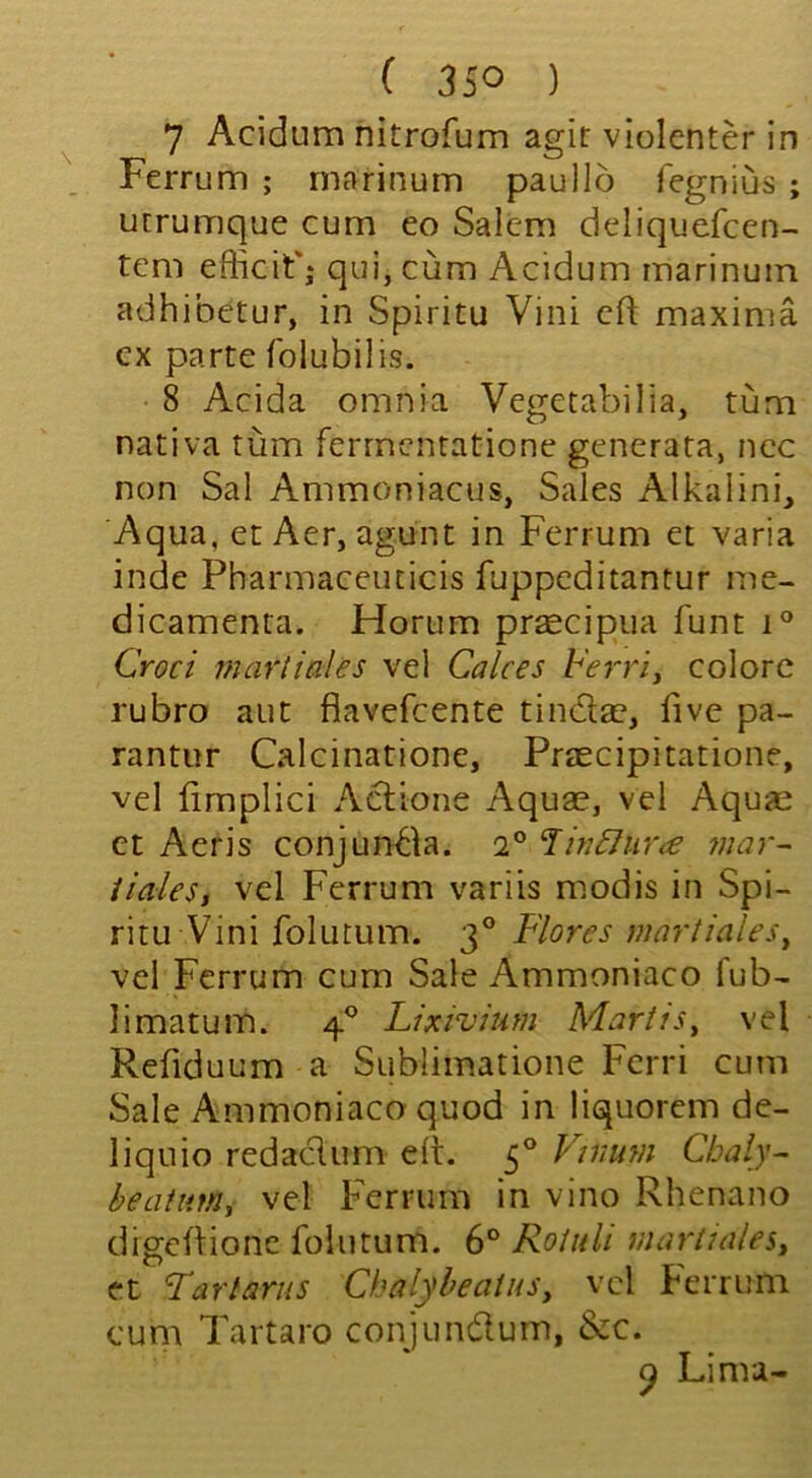 7 Acidum nitrofum agit violenter in Ferrum ; rnarinum paullo fegnius ; urrumque cum eo Salem deliquefcen- tem efficif; qui, cum Acidum rnarinum adhibetur, in Spiritu Vini eft maxima cx parte folubilis. 8 Acida omnia Vegetabilia, turn nativa turn ferrnenratione generata, nec non Sal Ammoniacus, Sales Alkalini, Aqua, et Aer, agunt in Ferrum et varia inde Pharmaceiuicis fuppeditantur me- dicamenta. Horum prsecipua funt i° Croci martiales vel Calces Ferri, colorc rubro aut fiavefeente tindae, live pa- rantur Calcinatione, Praecipitatione, vel limplici Adione Aquae, vel Aquai et Aeris conjunda. ’HnFhir<e mar- iialesj vel Ferrum variis modis in Spi- ritu Vini folutum. 3° Flores martiales^ vel Ferrum cum Sale Ammoniaco fub- limatum. 4® Lixivium MartiSy vel Refiduum a Sublimatione Fcrri cum Sale Ammoniaco quod in liquorem de- liquio redadum eft. 5° Vimm Chaly- beaiimi vel Ferrum in vino Rhenano digeftione folutum. 6° RoUili martiales^ ct Far tarns Chalybeains, vel Ferrum cum Tartaro conjundum, &c. ^ Lima-