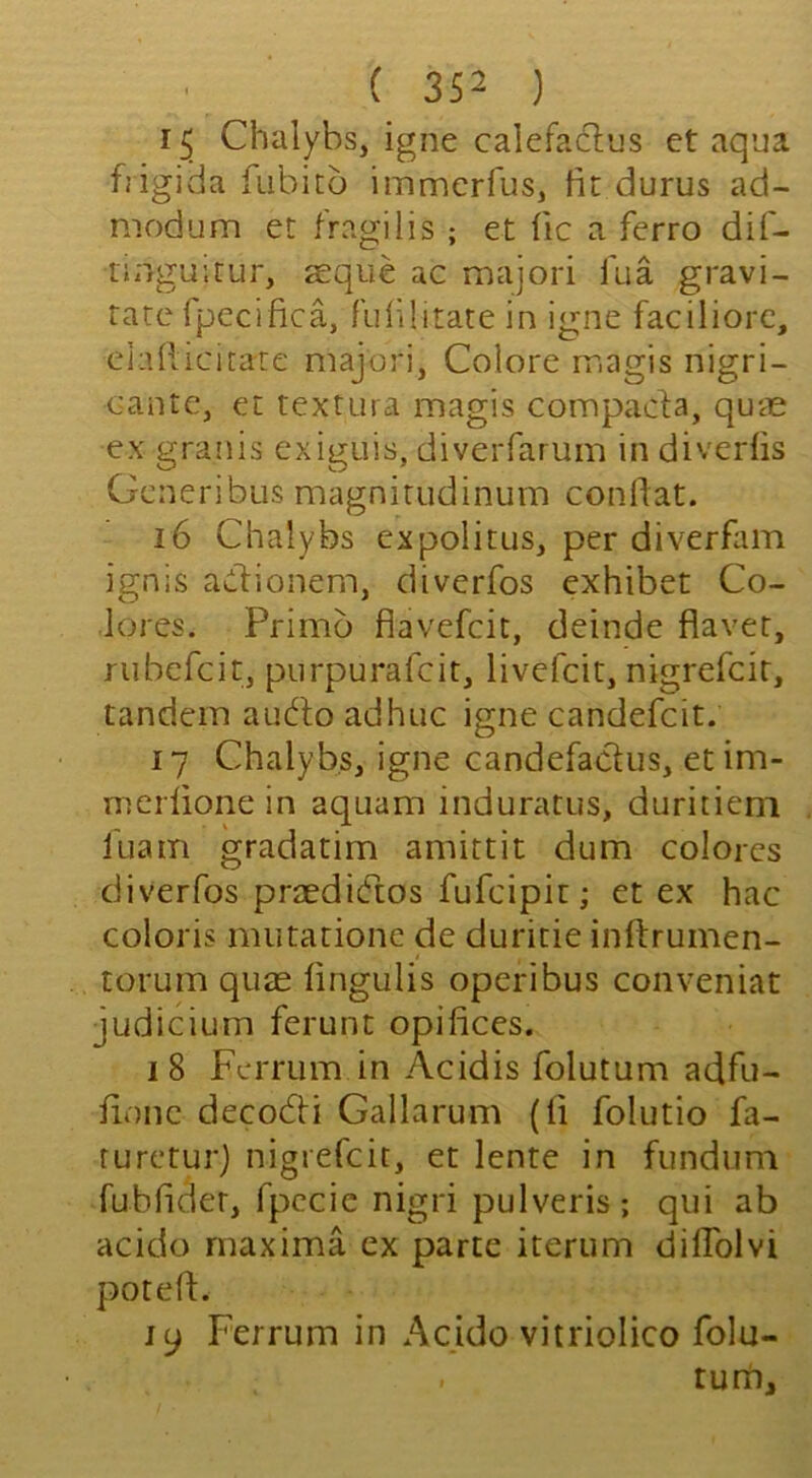 Chalybs, igne calefaclus et aqua bigida fubicd immerfus, fit durus ad- niodum et fragilis ; et fic a ferro dif- tiiigu’.tur, aeque ac majori fua gravi- tate rpecifica, f'ulilitate in igne faciliore, elafiicitare majori, Colore magis nigri- cante, et textura magis compacta, quae ex granis exiguis, diverfarum in diveriis Generibus magnirudinum confiat. 16 Chalybs cxpolitus, per diverfam ignis adionem, diverfos exhibet Co- lores. Primo flavefcit, deinde flavet, rubcfcit, purpurafcit, livefcit, nigrefcit, tandem aiido adhuc igne candefcit. 17 Chalybs, igne candefadiis, etim- merlione in aquam induratus, duritiem I'uam gradatim amittit dum colorcs diverfos praediCtos fufcipit; et ex hac coloris nuitationc de duritie inftrumen- torum quae fingulis operibus conveniat judicium ferunt opifices. 18 Fcrrum in Acidis folutum adfu- fionc decodi Gallarum (fi folutio fa- rureturj nigrefcit, et lente in funduni fubfider, fpccie nigri pulveris ; qui ab acido maxima ex parte iterum dilTolvi potefi:. 19 Ferrum in Acido vitriolico folu- turri.