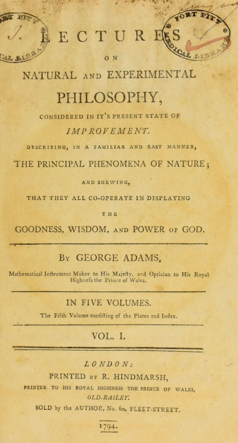 NATURAL and EXPERIMENTAL PHILOSOPHY, CONSIDERED IN IT’S PRESENT STATE OF IMPROVEMENT. DESCRIBING, IN A FAMILIAR AND EASY MANNER, THE PRINCIPAL PHENOMENA OF NATURE; AND SHEWING, THAT THEY ALL CO-OPERATE IN DISPLAYING THE GOODNESS, WISDOM, and POWER of GOD. T By GEORGE ADAMS, Mathematical Inftrument Maker to His Majefty, and Optician to His Royal Highnefs the Prince of Wales. IN FIVE VOLUMES. The Fifth Volume confiding of the Plates and Index. VOL. I. L 0 ND 0 AO- PRINTED by R. HINDMARSH, PRINTER TO HIS ROYAL HIGHNESS THE PRINCE OF WALES, OLD-BAILEY. SOLD by the AUTHOR, No. 60, FLEET-STREET. 1794.