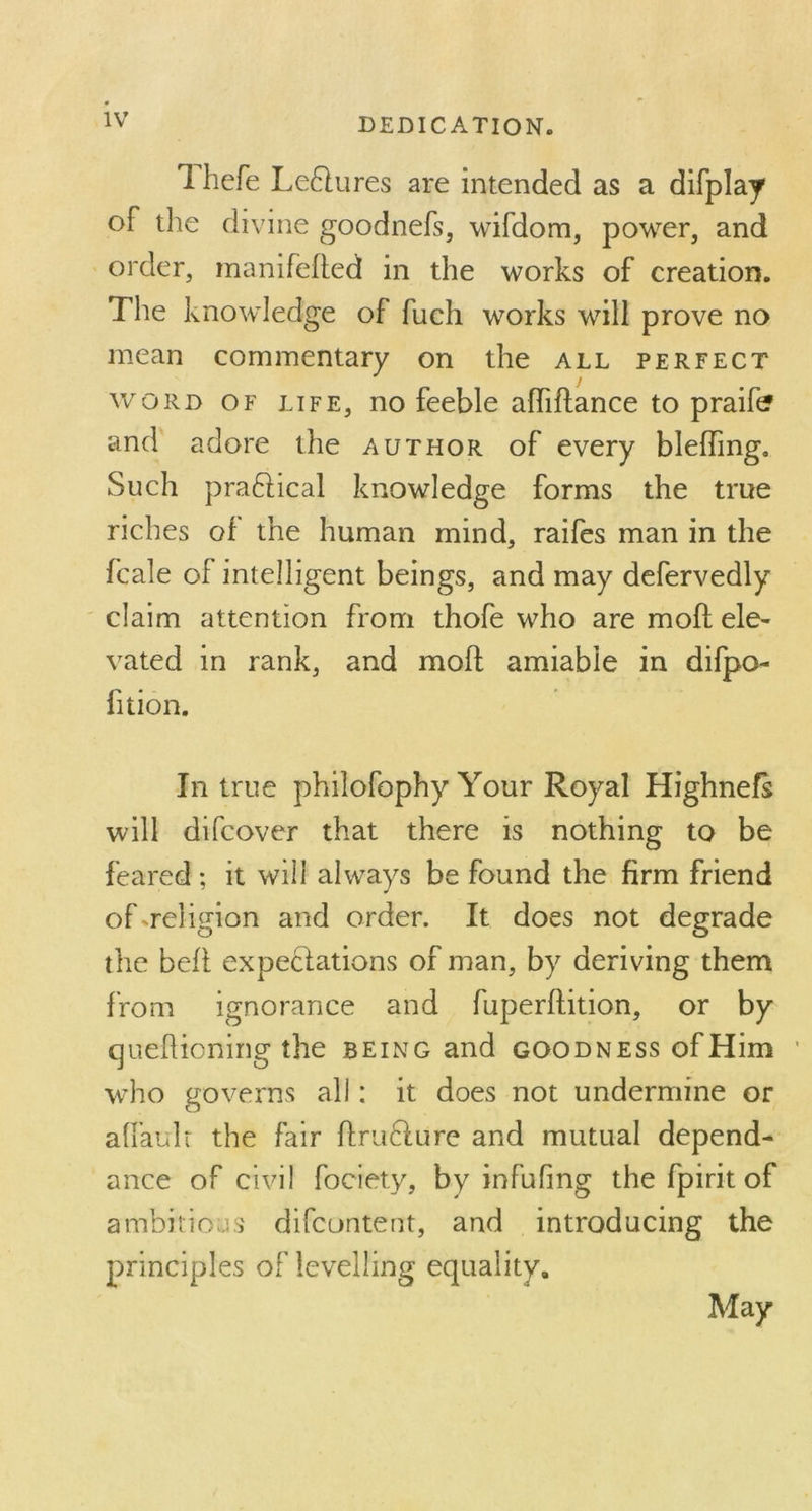 1 hefe Le&ures are intended as a difplay of the divine goodnefs, wifdom, power, and order, manifefted in the works of creation. The knowledge of fuch works will prove no mean commentary on the all perfect word of life, no feeble affiftance to praifc? and adore the author of every bleffing. Such practical knowledge forms the true riches of the human mind, raifes man in the fcale of intelligent beings, and may defervedly claim attention from thofe who are mofl ele- vated in rank, and mofl: amiable in difpo- lition. In true philofophy Your Royal Highnefs will difcover that there is nothing to be feared; it will always be found the firm friend of-.religion and order. It does not degrade the bell expectations of man, by deriving them from ignorance and fuperftition, or by queflioning the being and goodness ofHim who governs all: it does not undermine or affauIt the fair ftrudture and mutual depend- ance of civil fociety, by infufing the fpirit of ambitious difcontent, and introducing the principles of levelling equality. May