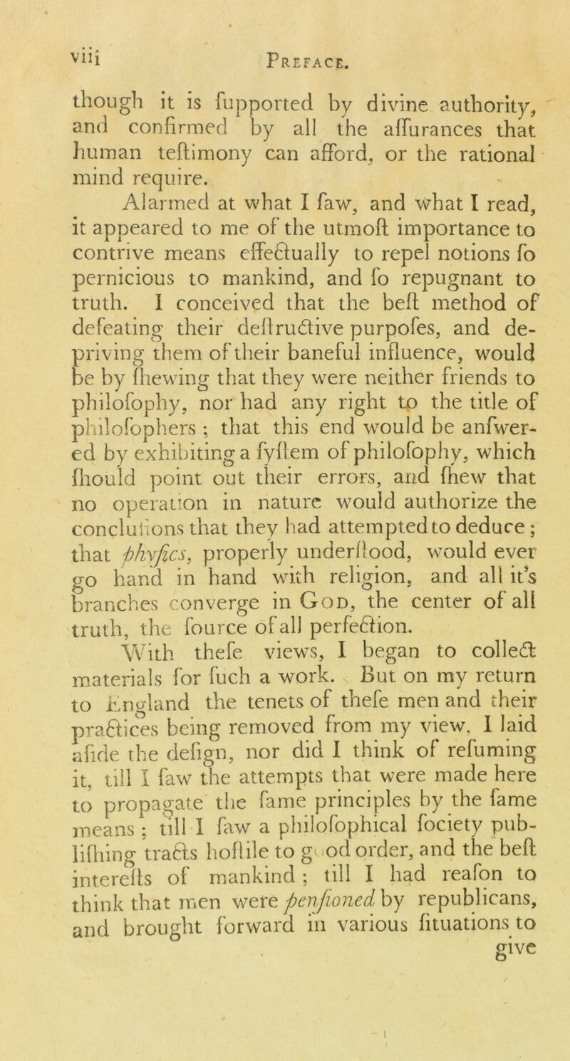 though it is fupported by divine authority, and confirmed by all the affurances that, human teftimony can afford, or the rational mind require. Alarmed at what I faw, and what I read, it appeared to me of die utmoft importance to contrive means effedually to repel notions fo pernicious to mankind, and fo repugnant to truth. I conceived that the beff method of defeating their deftru&ive purpofes, and de- priving them of their baneful influence, would be by firewing that they were neither friends to philofophy, nor had any right to the title of philofophers ; that this end would be anfwer- ed by exhibiting a fyflem of philofophy, which fhould point out their errors, and fhew that no operation in nature would authorize the concluiions that they had attempted to deduce; that phyfics, properly underflood, would ever go hand in hand with religion, and all its branches converge in God, the center of all truth, the fource of all perfection. With thefe views, I began to colled: materials for fuch a work. „ But on my return to Jkno-land the tenets of thefe men and their praftices being removed from my view. I laid afide the defign, nor did I think of refuming it, till I faw the attempts that were made here to propagate the fame principles by the fame means ; till 1 frw a philofophical fociety pub- lifhing trads hoflile to g od order, and the beff interefls of mankind; till I had reafon to think that men were penfioned by republicans, and brought forward in various fituations to