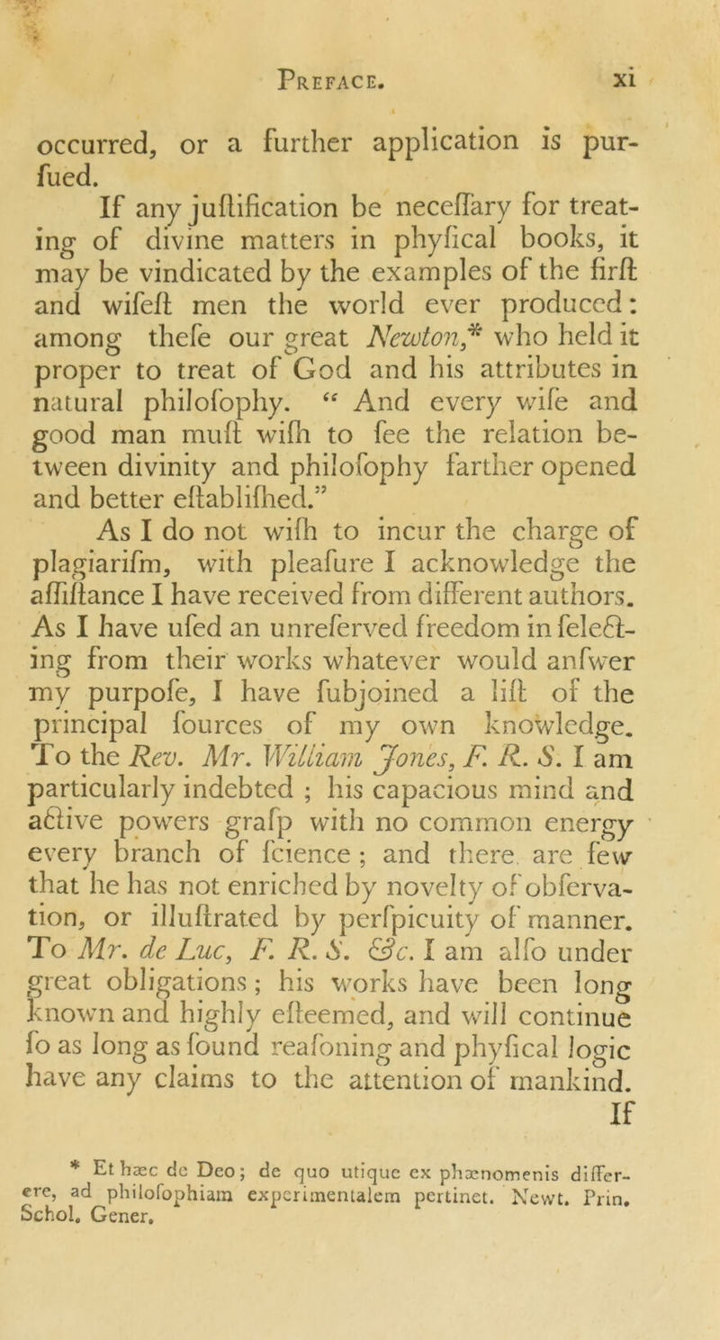 occurred, or a further application is pur- fued. If any j unification be neceffary for treat- ing of divine matters in phyfical books, it may be vindicated by the examples of the firft and wifeft men the world ever produced: among tliefe our great Newton* who held it proper to treat of God and his attributes in natural philofophy. “ And every wife and good man muft wifli to fee the relation be- tween divinity and philofophy farther opened and better eftablifhed.55 As I do not wifh to incur the charge of plagiarifm, with pleafure I acknowledge the aftiftance I have received from different authors. As I have ufed an unrefervecl freedom infeleft- ing from their works whatever would anfwer my purpofe, I have fubjoined a lift of the principal fources of my own knowledge. To the Rev. Mr. William Jones, F R. S. lam particularly indebted ; his capacious mind and aftive powers grafp with no common energy every branch of fcience ; and there are few that he has not enriched by novelty of obferva- tion, or illuftrated by perfpicuity of manner. To Mr. de Luc, F. R. S. &c. I am alfo under great obligations; his works have been long known and highly efteemed, and will continue fo as Jong as found reafoning and phyfical logic have any claims to the attention of mankind. If * Et base de Deo; de quo utique ex pb^nomenis difler- ere, ad philofophiam expcrimentalem pertinet. Newt. Prin. Schol. Gener.