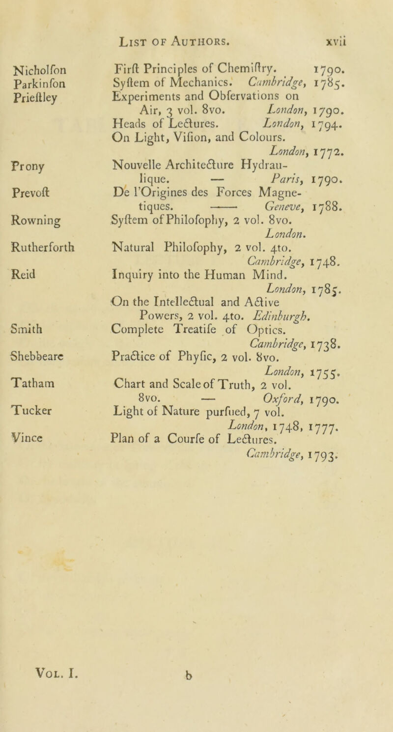 List of Authors. Nicholfon Park in Ton Prieftley Frony Prevoft Rowning Rutherforth Reid Smith Shebbearc Tatham Tucker Vince xvii Firft Principles of Chemiftry. 1790. Syftem of Mechanics. Cambridge, 1785. Experiments and Obfervations on Air, 3 vol. 8vo. London, 1790. Heads of Lectures. London, 1794. On Light, Vifion, and Colours. London, 1772. Nouvelle Architecture Hydrau- lique. — Paris, 1790. De l'Origines des Forces Magne- tiques. Geneve, 1788. Syftem of Philofophy, 2 vol. 8vo. London. Natural Philofophy, 2 vol. 4to. Cambridge, 1748. Inquiry into the Human Mind. London, 1785. On the Intellectual and Active Powers, 2 vol. 4to. Edinburgh. Complete Treatife of Optics. Cambridge, 1738. Practice of Phyfic, 2 vol. 8vo. London, 1755. Chart and Scale of Truth, 2 vol. 8vo. — Oxford\ 1790. Light of Nature purfued, 7 vol. London, 1748, 1777. Plan of a Courfe of Lectures. Cambridge, 1793. Vol. I. b