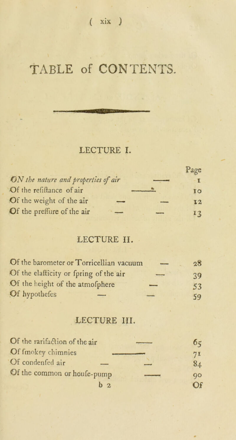 TABLE of CONTENTS. LECTURE I. Page ON the nature and properties of air 1 Of the refinance of air - % 10 Of the weight of the air — — 12 Of the prefiure of the air — — *3 LECTURE II. Of the barometer or Torricellian vacuum Of the elafticity or fpring of the air Of the h eight of the atmofphere Of hypothefes — LECTURE III. Of the rarifa&ion of the air 65 Of fmokey chimnies —y\ Of condenfed air — 84 Of the common or houfe-pump 90 b 2 Of 28 39 53 59