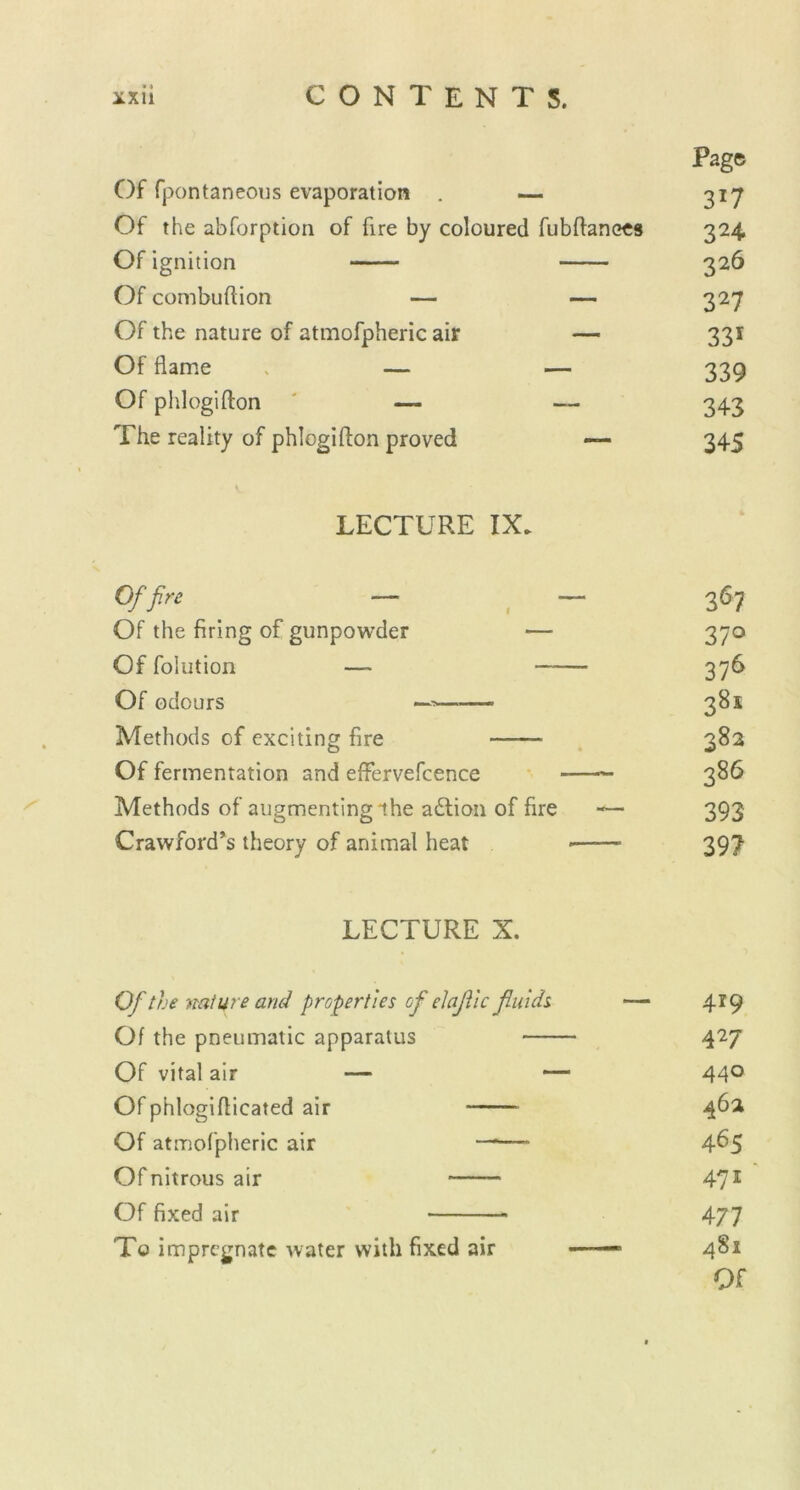 Page Of fpontaneous evaporation . — 317 Of the abforption of fire by coloured fubftanees 324 Of ignition 326 Of combuftion — — 327 Of the nature of atmofpheric air — 331 Of flame — — 339 Of phlogifton ' — — 343 The reality of phlogifton proved — 345 LECTURE IX. Of fire — — 367 Of the firing of gunpowder — 370 Of folution — 376 Of odours 38s Methods of exciting fire 382 Of fermentation and effervefcence — 386 Methods of augmenting the adlion of fire — 393 Crawford’s theory of animal heat •——• 397 LECTURE X. Of the nature and properties of elajtic fluids — 4*9 Of the pneumatic apparatus 427 Of vital air — — 44° Of phlogifticated air 462 Of atmofpheric air —*— 4^5 Ofnitrousair 471 Of fixed air 477 To impregnate water with fixed air — •— 4S1 Of
