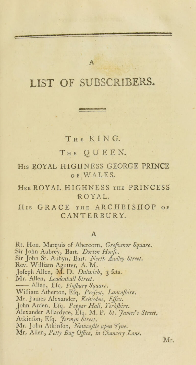 c- A LIST OF SUBSCRIBERS. The KING. The O U E E N. His ROYAL HIGHNESS GEORGE PRINCE of WALES. Her ROYAL HIGHNESS the PRINCESS ROYAL. His GRACE the ARCHBISHOP of CANTERBURY. A Rt. Hon. Marquis of Abercorn, Grofuenor Square. Sir John Aubrey, Bart. Dor ton Houfe. Sir John St. Aubyn, Bart. North Audley Street. Rev. William Agutter, A. M. Jofeph Allen, M. D. Dulwich, 3 fets. Mr. Allen, Lcadenhall Street. ■ Allen, Efq. Finjhury Square. William Atherton, Efq. Prefcot, Lancajhire. Mr. James Alexander, Kelvedon, Effiex. John Arden, Efq. Pepper Hall, Yorkflnre. Alexander Allardyce, Efq. M. P. St. James's Street. Atkinfon, Efq. Jermyn Street. Mr. John Atkinfon, Newcajlle upon Tyne. Mr. Allen, Petty Bag Office, in Chancery Lane.