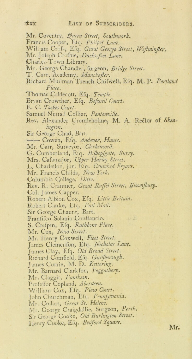 Mr. Coventry, Queen Street, Southwark. Francis Cooper, Elq. Philpot Lane. Will.am CroF, Efq. Great George Street, IVejhn'inJlcr. Mr. Jofeph Crofbie, Ducks-foot Lane. Charles-Town Library. Mr. George Chandler, furgeon, Bridge Street. T. Care, Academy, Manchefter. Richard Muilman Trench Chifwell, Efq. M. P. Portland Place. Thomas Caldecott, Efq. Temple. Bryan Crowther, Efq. Bofwell Court. E. C. Tookes Court. Samuel Nuttall Collier, PentonviUe. Rev. Alexander Cromleholme, M. A. Rector of Shen- ington. Sir George Chad, Bart. Co wen, Efq. Andover, Hants. Mr. Carr, Surveyor, Clerkenwell. G. Cumberland, Efq. Bjhopfgate, Surry. Mrs. Cafamajor, Upper Harley Street. L. Charlelfon, jun. Efq. Crutched Fryars. Mr. Francis Childs, New York. Columbia Qollege, Ditto. Rev. R. Cranmer, Great RuJJel Street, Bloomjbury. Col. James Capper. Robert Albion Cox, Efq. Little Britain. Robert Clarke, Elq. Pall Mall. Sir George Chaunf, Bart. Franfifco Solanio Conftancio. S. Crefpin, Efq. Rathbone Place. Mr. Cox, New Street. Mr. Henry Coxwell, Fleet Street. James Clemenfon, Efq. Nicholas Lane. James Clay, Efq. Old Broad Street. Richard Cornfield, Efq. Guiljborough. James Currie, M. D. Kettering. Mr. Barnard Clark fon, Foggathorp. Mr. Claggit, Pantheon. Profefibr Copland, Aberdeen. William Cox, Elq. Plow Court. John Churchman, Efq. Pennjyivania. Mr. Colfart, Great St. Helens. Mr. George Craigdallie, Surgeon, Perth. Sir George Cooke, Old Burlington Street. Henry Cooke, Efq. Bedford Square.