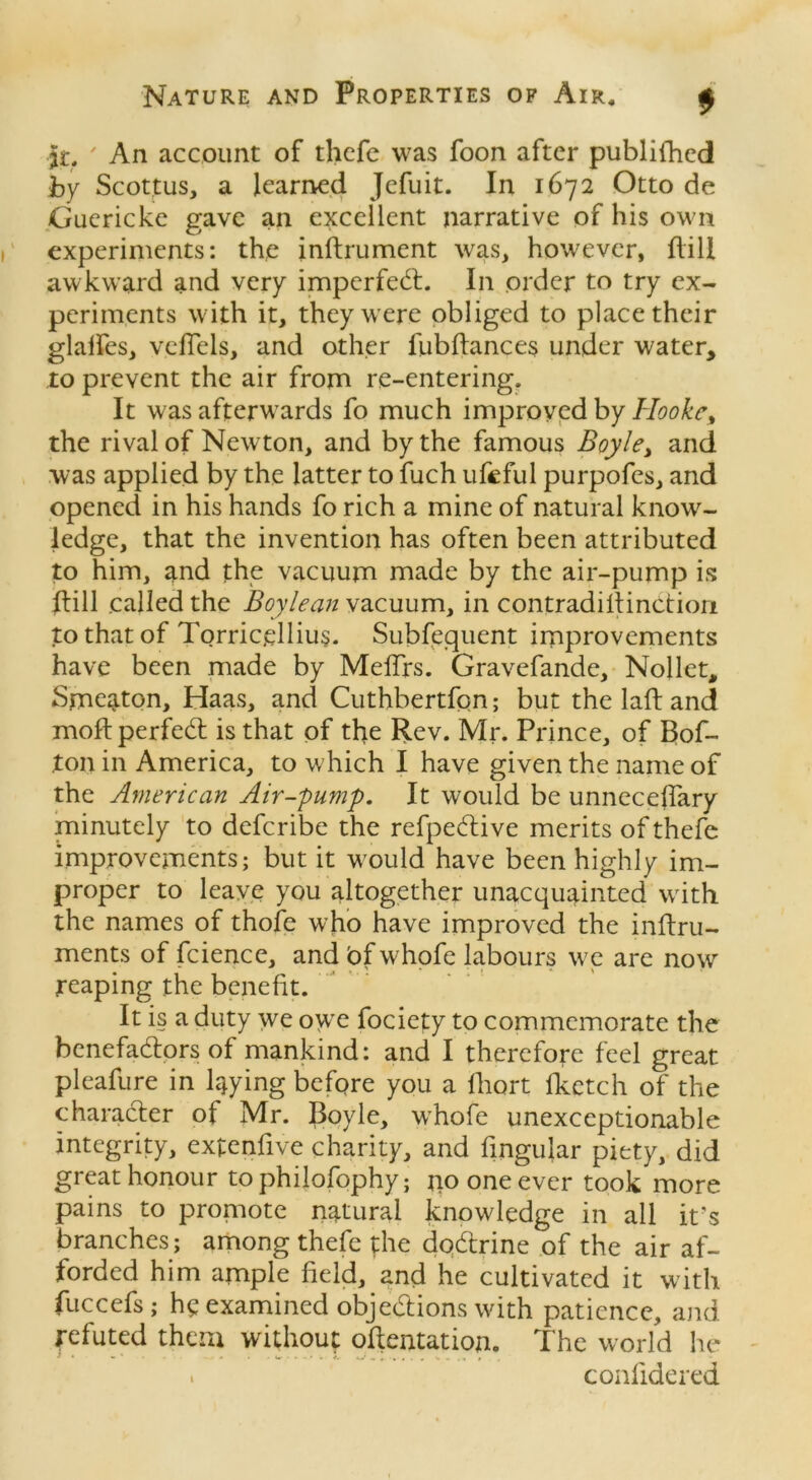 it. ' An account of thefe was foon after publifhed by Scottus, a learned Jefuit. In 1672 Otto de Guericke gave an excellent narrative of his own experiments: the inftrument was, however, dill awkward and very imperfedt. In order to try ex- periments with it, they were obliged to place their glades, veflels, and other fubfkmces under water, to prevent the air from re-entering. It was afterwards fo much improved by Hooke, the rival of Newton, and by the famous Boyle, and was applied by the latter to fuch ufeful purpofes, and opened in his hands fo rich a mine of natural know- ledge, that the invention has often been attributed to him, and the vacuum made by the air-pump is dill called the Boylean vacuum, in contradiftinction to that of Torricellius. Subsequent improvements have been made by Meffrs. Gravefande, Nollet, Smeaton, Haas, and Cuthbertfon; but the laft and moftperfedt is that of the Rev. Mr. Prince, of Bof- ton in America, to which I have given the name of the American Air-pump. It would be unneceffary minutely to deferibe the refpedtive merits of thefe improvements; but it would have been highly im- proper to leave you altogether unacquainted with the names of thofe who have improved the inftru- ments of fcience, and bf whofe labours we are now reaping the benefit. It is a duty we owe fociety to commemorate the benefadlors of mankind: and I therefore feel great pleafure in laying before you a ihort (ketch of the character of Mr. Boyle, whofe unexceptionable integrity, extenfive charity, and fingular piety, did great honour to philofophy; jio one ever took more pains to promote natural knowledge in all it's branches; among thefe the dqdtrine of the air af- forded him ample field, and he cultivated it with fuccefs; he examined objedtions with patience, and refuted them without oflentation. The world he . conlidered