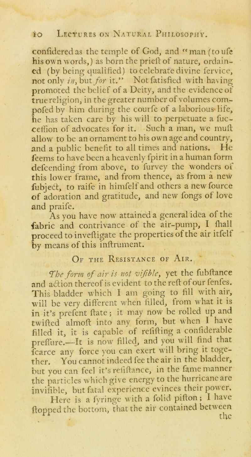confideredas the temple of God, and man (toufc his own words,) as horn the pried of nature, ordain- ed (by being qualified) to celebrate divine fervice, not only /;/, but for it.” Notfatisfied with having promoted the belief of a Deity, and the evidence of true religion, in the greater number of volumes com- pofedby him during the courfe of a laborious-life, he has taken care by his will to perpetuate a fuc- ceilion of advocates for it. Such a man, we mult allow to be an ornament to his own age and country, and a public benefit to all times and nations, hie feems to have been a heavenly fpirit in a human form defeending from above, to furvey the wonders of this lower frame, and from thence, as from a new fubjedt, to raife in himfelf and others anewfource of adoration and gratitude, and new fongs of love and praife. As you have now attained a general idea of the fabric and contrivance of the air-pump, I final 1 proceed to inveltigate the properties of the air itfelf by means of this inltrument. Of the Resistance of Air. ^he form of air is not vifible> yet the fubftance and adtion thereof is evident to the reft of our fenfes. This bladder which I am going to fill with air, will be very different when filled, from what it is in it’s prefent Rate; it may now be rolled up and twilted almoft into any form, but when I have filled it, it is capable 'of relifting a confiderable preliiire.—It is now filled, and you will find that fcarce any force you can exert will bring it toge- ther. You cannot indeed lee the air in the bladder, but you can feel it’s reliltance, in the fame manner the particles which give energy to the hurricane are invilible, but fatal experience evinces their power. Here is a fyringe with a folid pilton; I have {topped the bottom, that the air contained between the
