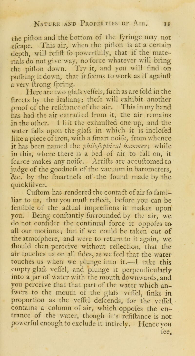 * the pifton and the bottom of the fyringe may not cfcape. This air, when the pifton is at a certain depth, will relift fo powerfully, that if the mate- rials do not give way, no force whatever will bring the pifton down. Try it, and you will find on pufhing it down, that itfeems to work as if againft a very ftrong fpring. Here are two glafs veftels, fuch as are fold in the ftreets by the Italians; thefe will exhibit another proof of the reliftance of the air. This in my hand has had the air extracted from it, the air remains in the other. I lift the exhaufted one up, and the water falls upon the glafs in which it is inclofed like a piece of iron, with a fmart noife, from whence it has been named the philefophtcal hammer; while in this, where there is a bed of air to fall on, it fcarce makes any noife. Artifts are accuftomed to judge of the goodnefs of the vacuum in barometers, &c. by the lmartnefs of. the found made by the quickfilver. Cuftom has rendered the contacft of air fo fami- liar to us, that you muft refled:, before you can be fenfible of the actual impreffions it makes upon yon. Being conftantly furrounded by the air, we do not conlidcr the continual force it oppofes to all our motions; but if we could be taken out of the atmofphere, and were to return to it again, wre fhould then perceive without reflection, that the air touches us on all fides, as we feel that the water touches us when we plunge into it.—I take this empty glafs veftel, and plunge it perpendicularly into a jar of water with the mouth downwards, and you perceive that that part of the water which an- fwers to the mouth of the glafs veftel, finks in proportion as the veftel defeends, for the veftel contains a column of air, which oppofes the en- trance of the water, though it’s reliftance is not powerful enough to exclude it intirely. Hence you fee.