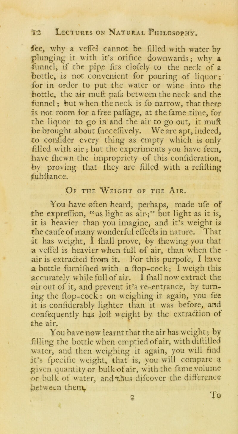 fee, why a veftel cannot be filled with water by plunging it with it’s orifice downwards; why a funnel, if the pipe fits clofely to the neck of a bottle, is not convenient for pouring of liquor; for in order to put the water or wine into the bottle, the air muff pafs between the neck and the funnel; but when the neck is fo narrow, that there is not room for a free palfage, at the fame time, for the liquor to go in and the air to go out, it muft be brought about fucceffively. We are apt, indeed, to consider every thing as empty which is only filled with air; but the experiments you have feen, have fhewn the impropriety of this confideration, by proving that they are filled with a refitting fubftance. Of the Weight of the Air. You have often heard, perhaps, made ufe of the expreffion, <cas light as air-;’’ but light as it is, it is heavier than you imagine, and it’s w;eight is the caufe of many wonderful effeetts in nature. That it has wreight, I fhall prove, by fhewdng you that a veffel is heavier when full of air, than w hen the - air is extracted from it. For this purpofe, I have a bottle furnifhed with a ftop-cock; I weigh this accurately while full of air. I fhall now' extradt the air out of it, and prevent it?s re-entrance, by turn- ing the ftop-cock: on weighing it again, you fee it is confiderably lighter than it wras before, and confequently has loft weight by the extraction of the air. You have now learnt that the air has weight; bv filling the bottle w'hen emptied of air, withdiftilled water, and then wxighing it again, you will find it’s fpecihc weight, that is, you will compare a given quantityor bulkofair, with the fame volume or bulk of water, and'thus difeover the difference between them, 2