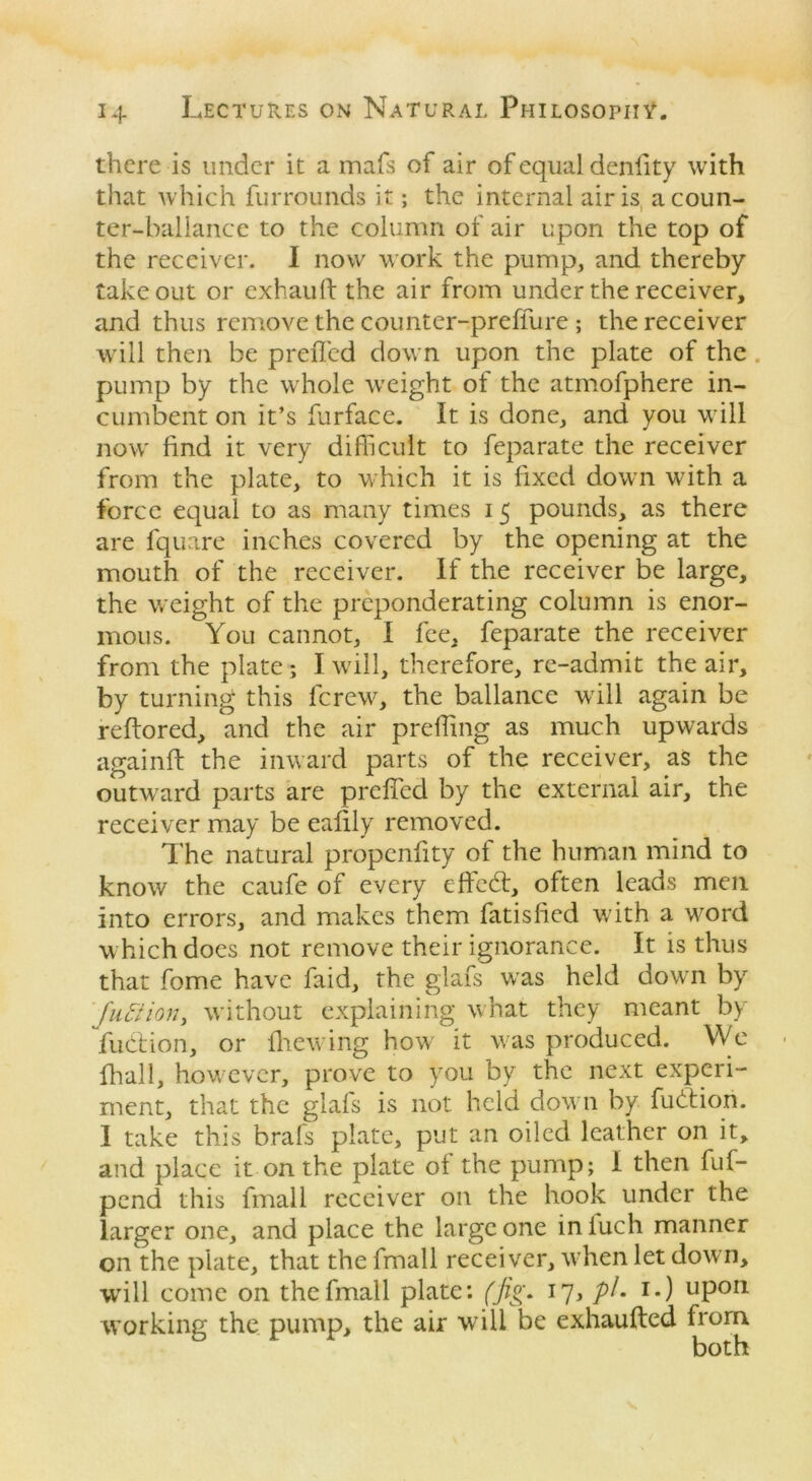 there is under it a mafs of air of equal denlity with that which furrounds it; the internal air is acoun- ter-ballance to the column of air upon the top of the receiver. I now work the pump, and thereby takeout or exhauft the air from under the receiver, and thus remove the counter-preffure; the receiver will then be preffed down upon the plate of the , pump by the whole weight of the atmofphere in- cumbent on it’s furface. It is done, and you will now find it very difficult to feparate the receiver from the plate, to which it is fixed down with a force equal to as many times 15 pounds, as there are fquare inches covered by the opening at the mouth of the receiver. If the receiver be large, the weight of the preponderating column is enor- mous. You cannot, I fee, feparate the receiver from the plate; I will, therefore, re-admit the air, by turning this fcrew, the ballance will again be reftored, and the air preifing as much upwards againft the inward parts of the receiver, as the outward parts are preffed by the external air, the receiver may be eafily removed. The natural propcnfity of the human mind to know the caufe of every effedt, often leads men into errors, and makes them fatisfied with a word which does not remove their ignorance. It is thus that fome have faid, the glafs was held down by faction, without explaining what they meant by fudtion, or flic wing how it was produced. We fhall, however, prove to you by the next experi- ment, that the glafs is not held down by fudtion. I take this brafs plate, put an oiled leather on it, and place it on the plate of the pump; 1 then fuf- pend this fmall receiver on the hook under the larger one, and place the large one inluch manner on the plate, that the fmall receiver, when let down, will come on the fmall plate: (fig* 17, pi- i«) up011 working the pump, the air will be exhaufted from