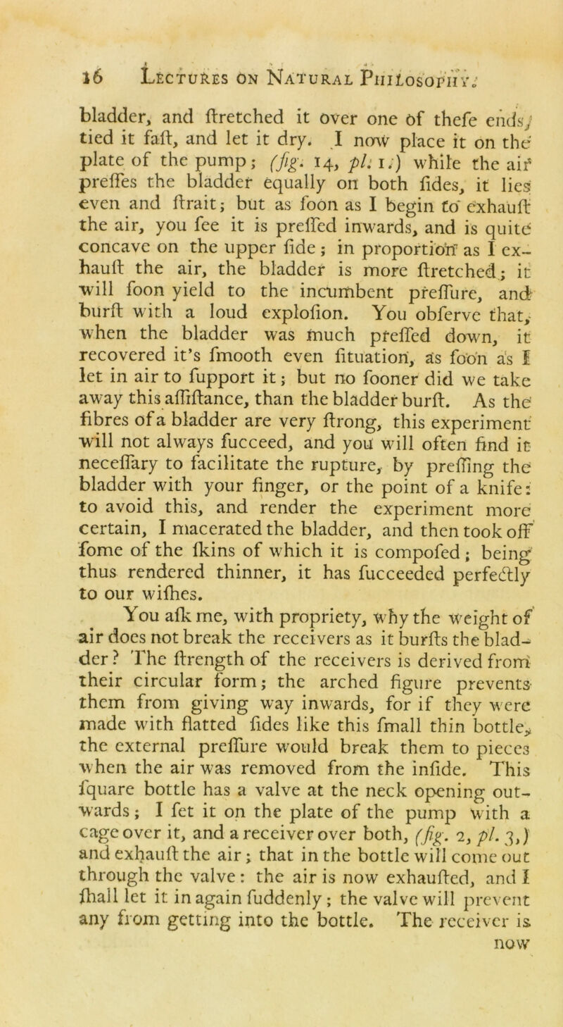 , J •* : * » 16 Lectures on Natural Philosophy.; bladder, and ftretched it over one of thefe endsy tied it faft, and let it dry. I now place it on the plate of the pump,- (fig. 14, pU 1.) while the aif preffes the bladder equally on both Tides, it lies even and ftrait; but as foon as I begin to exhauft the air, you fee it is prelfed inwards, and is quite; concave on the upper fide; in proportion as I ex- hauft the air, the bladder is more ftretched; it will foon yield to the incumbent preffure, and burft with a loud explofion. You obferve that, when the bladder was much prelfed down, it recovered it’s fmooth even fituatiori, as foon as I let in air to fupport it; but no fooner did we take away this affiftance, than the bladder burft. As the' fibres of a bladder are very ftrong, this experiment will not always fucceed, and you w ill often find it neceffary to facilitate the rupture, by prefTing the bladder with your finger, or the point of a knife: to avoid this, and render the experiment more certain, I macerated the bladder, and then took off fome of the lkins of which it is compofed ; being thus rendered thinner, it has fucceeded perfectly to our wifhes. You afk me, with propriety, w hy the weight of air does not break the receivers as it burfts the blad- der ? 'The ftrength of the receivers is derived from their circular form; the arched figure prevents them from giving way inwards, for if they w ere made with flatted Tides like this fmall thin bottle* the external preffure wTould break them to pieces w hen the air was removed from the infide. This lquare bottle has a valve at the neck opening out- wards ; I fet it on the plate of the pump with a cage over it, and a receiver over both, (fig. 2, pi. 3,) and exhauft the air; that in the bottle will come out through the valve : the air is now exhaufted, and I fhall let it in again fuddenly ; the valve will prevent any from getting into the bottle. The receiver is now