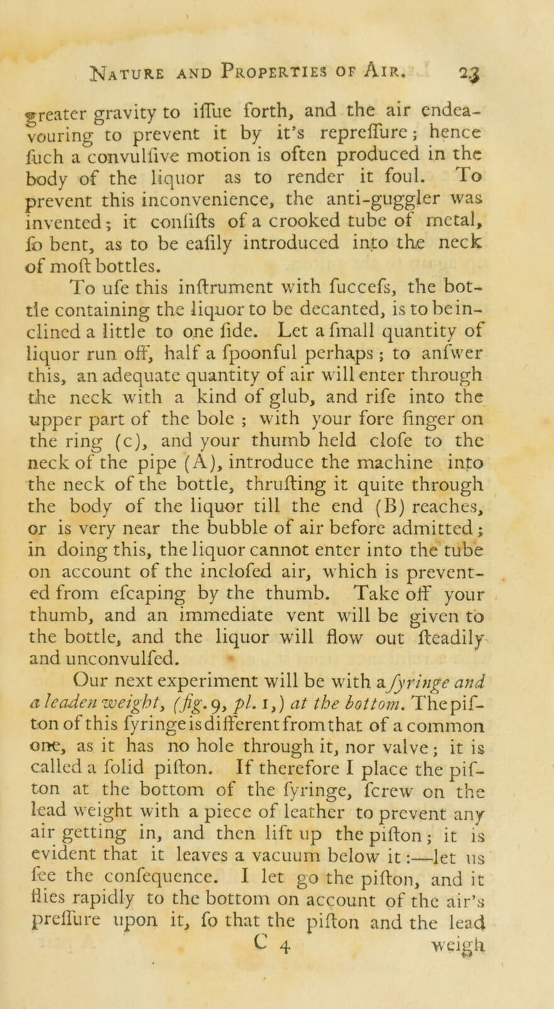 greater gravity to iffue forth, and the air endea- vouring to prevent it by it’s repreffure; hence fuch a convulllve motion is often produced in the body of the liquor as to render it foul. To prevent this inconvenience, the anti-guggler was invented; it con lifts of a crooked tube of metal, ib bent, as to be ealily introduced into the neck of moft bottles. To life this inftrument with fuccefs, the bot- tle containing the liquor to be decanted, is to be in- clined a little to one fide. Let afmall quantity of liquor run oft', half a fpoonful perhaps; to anfwer this, an adequate quantity of air will enter through the neck with a kind of glub, and rife into the upper part of the bole ; with your fore finger on the ring (c), and your thumb held clofe to the neck of the pipe (A), introduce the machine into the neck of the bottle, thrufting it quite through the body of the liquor till the end (B) reaches, or is very near the bubble of air before admitted; in doing this, the liquor cannot enter into the tube on account of the inciofed air, which is prevent- ed from efcaping by the thumb. Take off your thumb, and an immediate vent will be given to the bottle, and the liquor will flow out fteadily and unconvulfcd. Our next experiment will be with afyringe and a leaden weighty (fig. 9, pi. i}) at the bottom. Thepif- tonof this fyringe is different from that of acommon one, as it has no hole through it, nor valve; it is called a folid pifton. If therefore I place the pif- ton at the bottom of the fyringe, ferew on the lead weight with a piece of leather to prevent any air getting in, and then lift up the pifton; it is evident that it leaves a vacuum below it:—let us fee the confequence. I let go the pifton, and it liies rapidly to the bottom on account of the air’s preffure upon it, fo that the pifton and the lead L 4 weigh