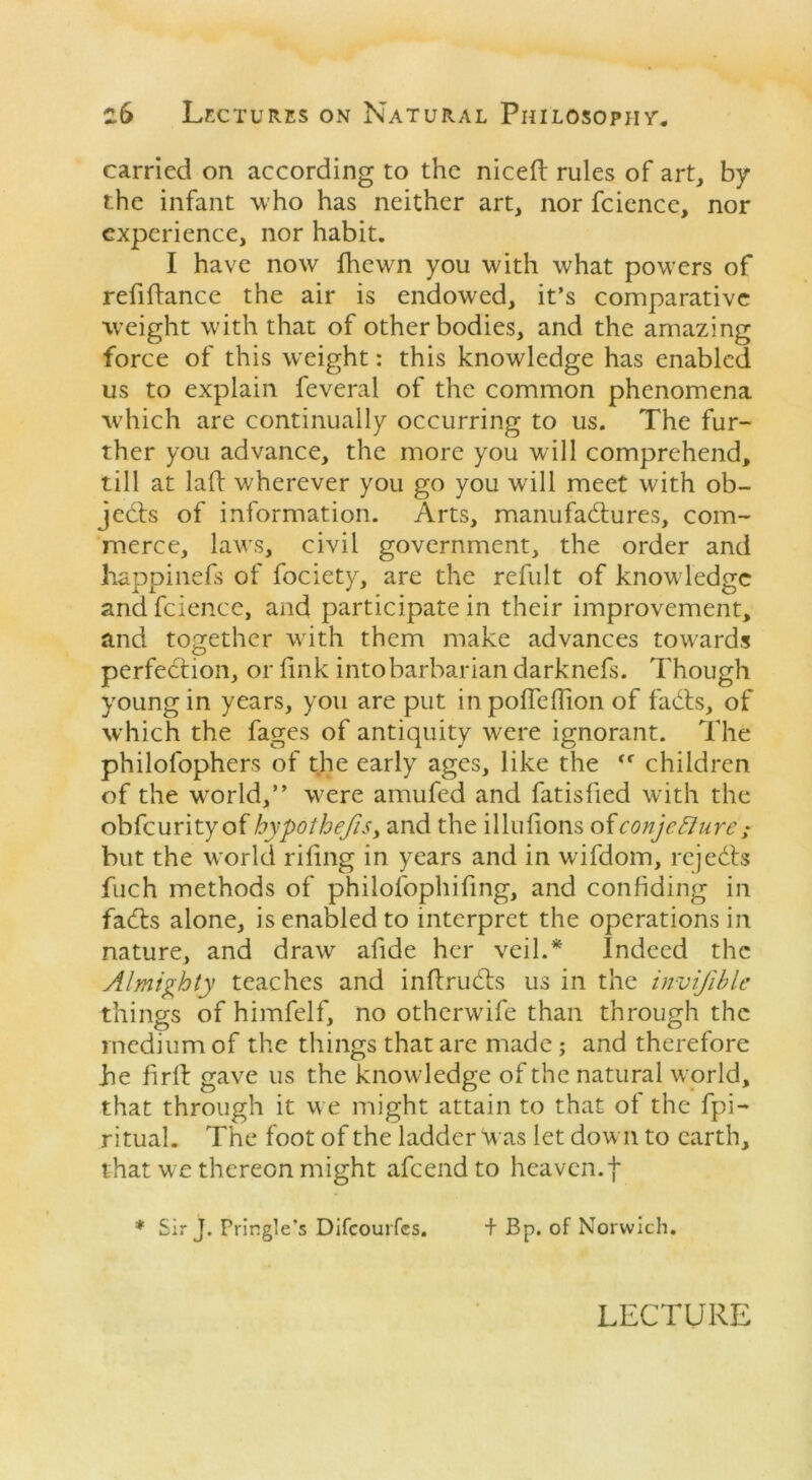 carried on according to the nicefl: rules of art, by the infant who has neither art, nor fcience, nor experience, nor habit. I have now Ihewm you with what powers of refinance the air is endowed, it’s comparative weight with that of other bodies, and the amazing force of this weight: this knowledge has enabled us to explain feveral of the common phenomena which are continually occurring to us. The fur- ther you advance, the more you will comprehend, till at lad wherever you go you will meet with ob- jedts of information. Arts, manufactures, com- merce, laws, civil government, the order and happinefs of fociety, are the refult of knowledge and fcience, and participate in their improvement, and together with them make advances towards perfection, or fink into barbarian darknefs. Though young in years, you are put in poffeffion of fadts, of which the fages of antiquity w;ere ignorant. The philofophers of the early ages, like the tr children of the wrorld,” w^ere amufed and fatisded with the obfeurityof hypothecs, and the illudons of conjecture ; but the world riling in years and in wifdom, rejedts fuch methods of philofophifing, and confiding in fadts alone, is enabled to interpret the operations in nature, and draw afide her veil.* Indeed the Almighty teaches and inftrudts us in the invijible things of himfelf, no otherwife than through the medium of the things that are made ; and therefore he firft gave us the knowledge of the natural w orld, that through it w e might attain to that of the fpi- ritual. The foot of the ladder was let down to earth, that w e thereon might afeendto heaven.f * Sir J. Pringle's Difcourfcs. + Bp. of Norwich. LECTURE