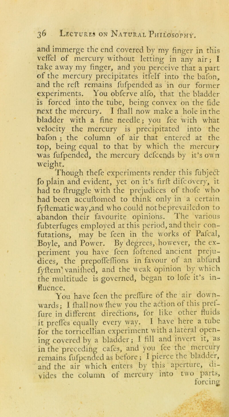 and immerge the end covered by my finger in this vefTel of mercury without letting in any air; I take away my finger, and you perceive that a part of the mercury precipitates itfelf into the bafon, and the reft remains fufpended as in our former experiments. You obferve alfo, that the bladder is forced into the tube, being convex on the fide next the mercury. I fhall now make a hole in the bladder with a fine needle; you fee with what velocity the mercury is precipitated into the bafon ; the column of air that entered at the top, being equal to that by which the mercury was fufpended, the mercury defcends by it’s own weight. Though thefe experiments render this fubjeCt fo plain and evident, yet on it’s firft difcovery, it had to ftruggle with the prejudices of thofe who had been accuftomed to think only in a certain fyftematic way,and who could notbcprevailedon to abandon their favourite opinions. The various fubterfuges employed at this period, and their con- futations, may be feen in the works of Pafcal, Boyle, and Power. By degrees, however, the ex- periment you have feen foltened ancient preju- dices, the prepofteftions in favour of an abfurd fyftenv Vanifhed, and the weak opinion by which the multitude is governed, began to lofe it’s in- fluence. You have feen the preffure of the air down- wards; I fhall now {hew you the action of this pref- fure in different directions, for like other fluids it prefles equally every way. I have here a tube for the torriccllian experiment with a lateral open- ing covered by a bladder; I fill and invert it, as in the preceding cafes, and you fee the mercury remains fufpended as before ; I pierce the bladder, and the air which enters by this aperture, di- vides the column of mercury into two parts, forcing