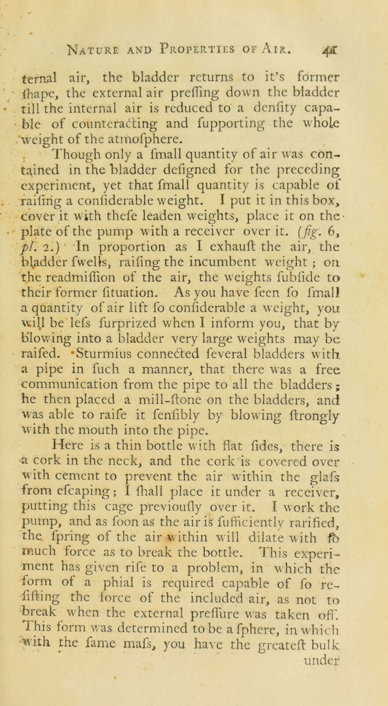 ternal air, the bladder returns to it’s former fhape, the external air prcffing down the bladder till the internal air is reduced to a denfity capa- ble of counteracting and fupporting the whole .'weight of the atmofphere. . Though only a fmall quantity of air was con- tained in the bladder defigned for the preceding experiment, yet that fmall quantity is capable of railing a conliderable weight. I put it in this box, cover it with thefe leaden weights, place it on the- plate of the pump with a receiver over it. (fig. 6, pi. 2.)' ’In proportion as I exhauft the air, the bl^adder fwelts, railing the incumbent weight ; on the readmiflion of the air, the weights fubfide to their former lituation. As you have feen fo fmall a quantity of air lift fo considerable a weight, you will be lefs furprized when I inform you, that by blowing into a bladder very large weights may be raifed. •Sturmius connected feveral bladders with, a pipe in fuch a manner, that there was a free communication from the pipe to all the bladders; he then placed a mill-ftonc on the bladders, and was able to raife it fenfibly by blowing ttrongiy with the mouth into the pipe. Here is a thin bottle with flat Aides, there is •a cork in the neck, and the cork is covered over with cement to prevent the air within the glafs from efcaping; I fhall place it under a receiver, putting this cage previoufly over it. I work the pump, and as foon as the air is fufhciently ratified, the. fpring of the air w ithin will dilate w ith fo much force as to break the bottle. This experi- ment has given rife to a problem, in which the form of a phial is required capable of fo re- fitting the force of the included air, as not to break when the external preffure was taken off. This form was determined to be afphere, in which with the fame mafs, you have the greatett bulk under