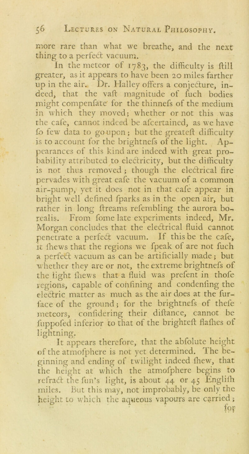 more rare than what we breathe, and the next thing to a perfect vacuum. In the meteor of 1783, the difficulty is {fill greater, as it appears to have been 20 miles farther up in the air. Dr. Halley offers a conjedture, in- deed, that the vaft magnitude of fuch bodies might compenfate' for the thinnefs of the medium in which they moved; whether or not this was the cafe, cannot indeed be afeertained, as we have fo few data to goupen; but the greateft difficulty is to account for the brightnefs of the light. Ap- pearances of this kind are indeed with great pro- bability attributed to electricity, but the difficulty is not thus removed ; though the eledtrical lire pervades with great eafe the vacuum of a common air-pump, yet it does not in that cafe appear in bright well defined fparks as in the open air, but rather in long ftreams refcmbling the aurora bo- realis. From fome late experiments indeed, Mr. Morgan concludes that the electrical fluid cannot penetrate a perfedt vacuum. If this be the cafe, it fhews that the regions we fpeak of are not fuch a perfedt vacuum as can be artificially made; but ■whether they are or not, the extreme brightnefs of the light thews that a fluid was prefent in thofe regions, capable of confining and condenling the electric matter as much as the air does at the fur- face of the ground; for the brightnefs of thele meteors, confidering their diflance, cannot be fuppofed inferior to that of the brighteft flathes of lightning. It appears therefore, that the abfolutc height of the atmofphere is not yet determined. T he be- ginning and ending of twilight indeed Ihew, that the height at which the atmofphere begins to refradfc the fun’s light, is about 44 or 45 Englilh miles. But this may, not improbably, be only the height to which the aqueous vapours are carried;