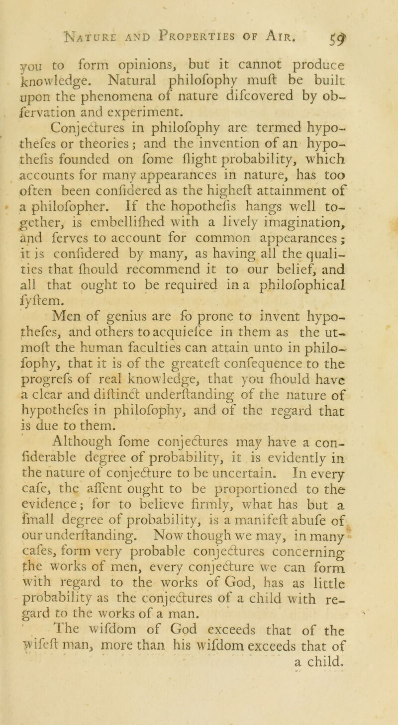 you to form opinions, but it cannot produce knowledge. Natural philofophy muft be built upon the phenomena of nature difeovered by ob- fervation and experiment. Conjectures in philofophy arc termed hypo- thefes or theories ; and the invention of an hypo- thecs founded on fome flight probability, which accounts for many appearances in nature, has too often been confidered as the higheft attainment of a philofopher. If the hopothelis hangs well to- gether, is embellifhed with a lively imagination, and lerves to account for common appearances; it is confidered by many, as having all the quali- ties that fhould recommend it to our belief, and all that ought to be required in a philofophical fyftem. Men of genius are fo prone to invent hypo- thefes, and others to acquiefce in them as the ut- moft the human faculties can attain unto in philo- fophy, that it is of the greateft confequence to the progrefs of real knowledge, that you fhould have a clear and diftinCt underfranding of the nature of hypothefes in philofophy, and of the regard that is due to them. Although fome conjectures may have a con- fiderable degree of probability, it is evidently in the nature of conjecture to be uncertain. In every cafe, the affent ought to be proportioned to the evidence; for to believe firmly, what has but a finall degree of probability, is a manifeft abufe of our underftanding. Now though we may, in many cales, form very probable conjectures concerning the works of men, every conjecture we can form with regard to the works of God, has as little probability as the conjectures of a child with re- gard to the works of a man. The wifdom of God exceeds that of the wife ft man, more than his wifdom exceeds that of a child.