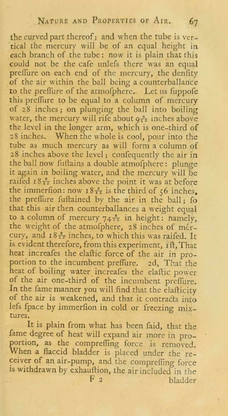 the curved part thereof; and when the tube is ver- tical the mercury will be of an equal height in each branch of the tube: now it is plain that this could not be the cafe unlefs there was an equal prelTure on each end of the mercury, the denfity of the air within the ball being a counterbalance to the prelTure of the atmofphere. Let us fuppofe this prelTure to be equal to a column of mercury of 28 inches; on plunging the ball into boiling water, the mercury will rife about 9A inches above the level in the longer arm, which is one-third of 28 inches. When the whole is cool, pour into the tube as much mercury as will form a column of 28 inches above the level; confequently the air in the ball now fullains a double atmofphere : plunge it again in boiling water, and the mercury will be raifed 18A- inches above the point it was at before the irnmerlion: now 1 8 A is the third of 56 inches, the prelTure fuftained by the air in the ball; To that this air then counterbalances a weight equal to a column of mercury 74A in height: namely, the weight of the atmofphere, 28 inches of mer- cury, and 1 8 t? inches, to which this was raifed. It is evident therefore, from this experiment, ill,That heat increafes the elaftic force of the air in pro- portion to the incumbent prelTure. 2d, That the heat of boiling water increafes the elaftic power of the air one-third of the incumbent prelTure. In the fame manner you will find that the elafticity of the air is weakened, and that it contracts into lefs fpace by irnmerlion in cold or freezing mix- tures. It is plain from what has been faid, that the fame degree of heat will expand air more in pro- portion, as the compreffing force is removed. When a flaccid bladder is placed under the re- ceiver of an air-pump, and the compreffing force is withdrawn by exhauftion, the air included in the F 2 . bladder