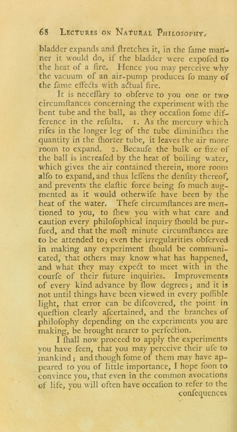 bladder expands and ftretches it, in the fame man- ner it would do, if the bladder were expofed to the heat of a fire. Hence you may perceive why the vacuum of an air-pump produces fo many of the fame elfedts with adtuai fire. It is necdiary to obferve to you one or two circumftances concerning the experiment with the bent tube and the ball, as they occafion fomc dif- ference in the refults. i. As the mercury which rifes in the longer leg of the tube diminifhes the quantity in the fhorter tube, it leaves the air more room to expand, i. Becaufe the bulk or fize of the ball is increafed by the heat of boiling water, which gives the air contained therein, more room alfo to expand, and thus lefiens the denfity thereof, and prevents the elaftic force being fo much aug- mented as it would otherwife have been by the heat of the water. Thefe circumftances are men- tioned to you, to fhew you with what care and caution every philofophical inquiry fliould be pur- fued, and that the moft minute circumftances are to be attended to; even the irregularities obferved in making any experiment fliould be communi- cated, that others may know what has happened, and what they may expedt to meet with in the courfe of their future inquiries. Improvements of every kind advance by flow degrees; and it is not until things have been viewed in every pofhblc light, that error can be difeovered, the point in queftion clearly afeertained, and the branches of philofophy depending on the experiments you are making, be brought nearer to perfection. I fhall now proceed to apply the experiments you have feen, that you may perceive their ufe to mankind; and though fome of them may have ap- peared to you of little importance, I hope foon to convince you, that even in the common avocations of life, you will often have occafion to refer to the confequences