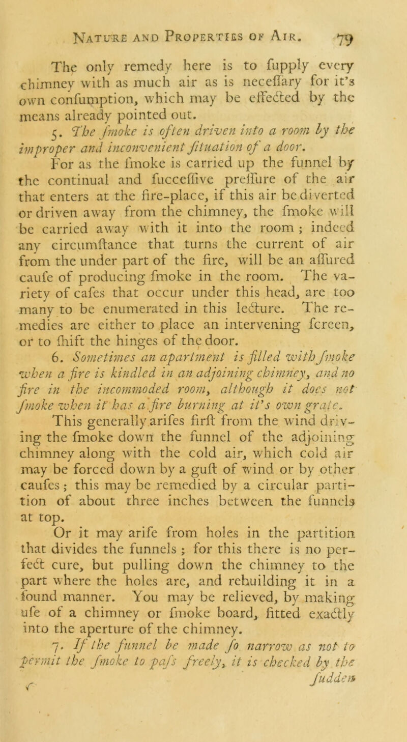 The only remedy here is to fupply every chimney with as much air as is neceflary for it’s own confumption, which may be effected by the means already pointed out. 5. <Tbe /'make is often driven into a room by the improper and inconvenient filiation of a door. For as the iinoke is carried up the funnel by the continual and fucceffive preifure of the air that enters at the fire-place, if this air be diverted or driven away from the chimney, the fmoke will be carried away with it into the room ; indeed any circumftance that turns the current of air from the under part of the fire, will be an allured caufe of producing fmoke in the room. The va- riety of cafes that occur under this head, arc too many to be enumerated in this ledture. The re- medies are either to place an intervening fereen, 01* to fhift the hinges of the door. 6. Sometimes an apartment is filled with fmoke when afire is kindled in an adjoining chimney, and no fire in the incommoded room, although it docs not fmoke when ithas a fire burning at it’s own grate. This generally arifes firfi: from the wind driv- ing the fmoke down the funnel of the adjoining chimney along with the cold air, which cold air may be forced down by a guff of wind or by other caufcs; this may be remedied by a circular parti- tion of about three inches between the funnels at top. Or it may arife from holes in the partition that divides the funnels ; for this there is no per- fect cure, but pulling down the chimney to the part where the holes are, and rebuilding it in a found manner. You may be relieved, by making ufe of a chimney or fmoke board, fitted exadtly into the aperture of the chimney. 7. If the funnel be made fo narrow as not to permit the fmoke to pafs freely, it is checked by the fudden