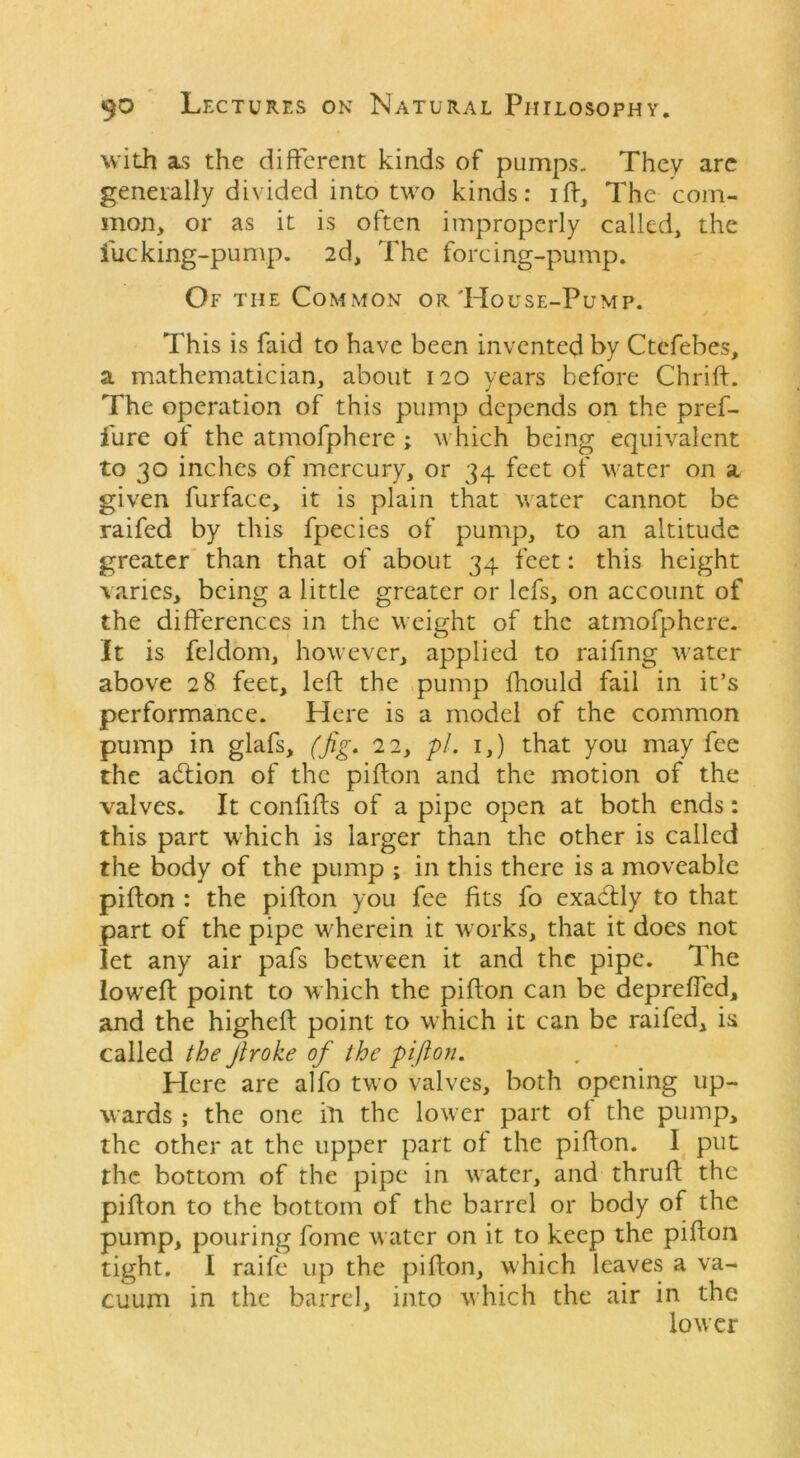 with as the different kinds of pumps. They are generally divided into two kinds: ift, The com- mon, or as it is often improperly called, the fucking-pump. 2d, The forcing-pump. Of the Common or'House-Pump. This is faid to have been invented by Ctefebes, a mathematician, about 120 years before Chrift. The operation of this pump depends on the pref- igure of the atmofphere ; which being equivalent to 30 inches of mercury, or 34 feet of water on a given furface, it is plain that water cannot be raifed by this fpecies of pump, to an altitude greater than that of about 34 feet: this height varies, being a little greater or lefs, on account of the differences in the weight of the atmofphere. It is feldom, however, applied to railing water above 28 feet, left the pump fhould fail in it’s performance. Here is a model of the common pump in glafs, (fig. 22, pi. 1,) that you may fee the action of the pifton and the motion of the valves. It confifts of a pipe open at both ends: this part which is larger than the other is called the body of the pump ; in this there is a moveable pifton : the pifton you fee fits fo exactly to that part of the pipe wherein it works, that it does not let any air pafs between it and the pipe. The lowreft point to which the pifton can be depreffed, and the higheft point to wrhich it can be raifed, is called the Jiroke of the pifton. Here are alfo two valves, both opening up- wards ; the one i'll the lower part of the pump, the other at the upper part of the pifton. I put the bottom of the pipe in water, and thruft the pifton to the bottom of the barrel or body of the pump, pouring fome water on it to keep the pifton tight. I raife up the pifton, which leaves a va- cuum in the barrel, into which the air in the lower