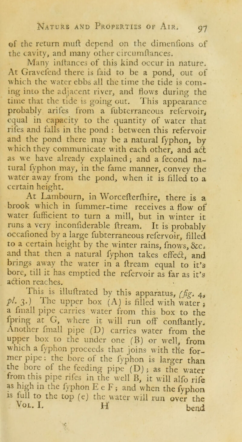 of the return mud depend on the dimenfions of the cavity, and many other circumdances. Many indances of this kind occur in nature. At Gravefend there is faid to be a pond, out of which the water ebbs all the time the tide is com- ing into the adjacent river, and flows during the time that the tide is going out. This appearance probably arifes from a fubterraneous refervoir* equal in capacity to the quantity of water that rifes and falls in the pond : between this refervoir and the pond there may be a natural fyphon, by which they communicate with each other, and adt as we have already explained; and a fecond na- tural fyphon may, in the fame manner, convey the water aw ay from the pond, when it is filled to a certain height. At Lambourn, in Worcefterfhire, there is a brook which in fummer-time receives a flow of water fufficient to turn a mill, but in winter it runs a very inconfiderable dream. It is probably occadoned by a large fubterraneous refervoir, filled to a certain height by the winter rains, fnows, &c, and that then a natural fyphon takes effedt, and brings away the w7ater in a dream equal to it’s bore, till it has emptied the refervoir as far as it’s adtion reaches. This is illudrated by this apparatus, (jig* 4, p/. 3.) Ihe upper box (A) is filled with water j a final 1 pipe carries water from this box to the lpring at G, where it will run off condantly* Another final 1 pipe (D) carries water from the upper box to the under one (B) or well, from which a fyphon proceeds that joins with the for- mer pipe: the bore of the fyphon is larger than the bore of the feeding pipe (D}; as the water from this pipe rifes in the well B, it will alfo rife as high in the fyphon E e F; and when the fyphon is full to the top (ej the water will run over the VoL- L H bend