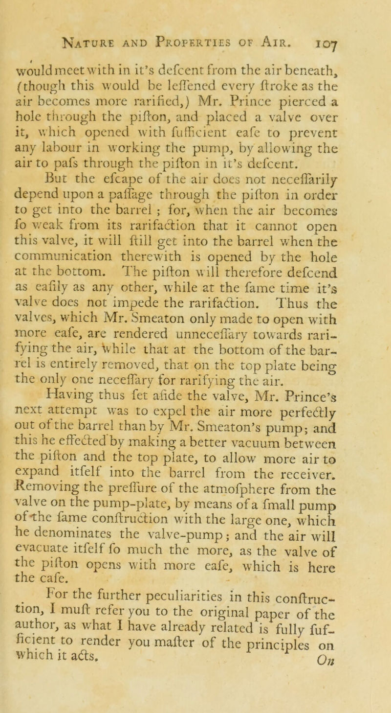 1 would meet with in it’s defeent from the air beneath, (though this would be leftened every ftroke as the air becomes more ratified,) Mr. Prince pierced a hole through the pifton, and placed a valve over it, which opened with fufficient eafe to prevent any labour in working the pump, by allowing the air to pafs through the pifton in it’s defeent. But the efcape of the air does not neceffarily depend upon a paftage through the pifton in order to get into the barrel ; for, when the air becomes fo weak from its rarifaction that it cannot open this valve, it will ftill get into the barrel when the communication therewith is opened by the hole at the bottom. The pifton w ill therefore defeend as eafily as any other, while at the fame time it’s valve does not impede the rarifadion. Thus the valves, which Mr. Smeaton only made to open wTith more eafe, are rendered unnecefiary towards rati- fying the air, \vhile that at the bottom of the bar- rel is entirely removed, that on the top plate being the only one neceftary for rarifying the air. Having thus fet afide the valve, Mr. Prince’s next attempt was to expel the air more perfectly out of the barrel than by Mr. Smeaton’s pump; and this ne effected by making a better vacuum between the pifton and the top plate, to allowT more air to expand itfelf into the barrel from the receiver. Removing the prelfure of the atmofphere from the valve on the pump-plate, by means of a fmall pump of-the fame conftruction with the large one, which he denominates the valve-pump; and the air will evacuate itfelf fo much the more, as the valve of the pifton opens w ith more eafe, which is here the cafe. for the further peculiarities in this conftruc- tion, I muft refer you to the original paper of the author, as what I have already related is fully fuf- ficient to render you mafter of the principles on which it ads.