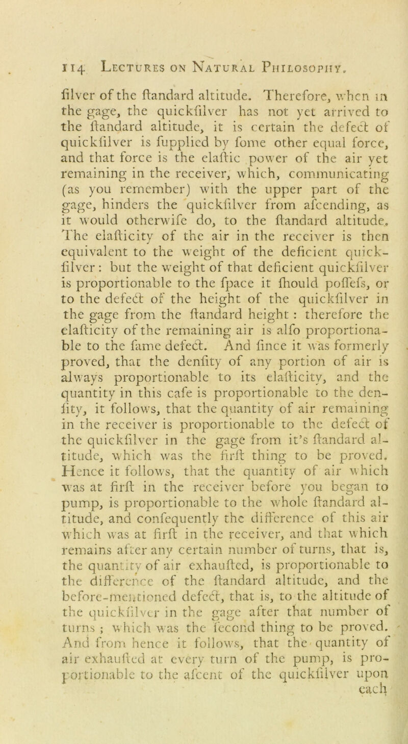 iilver of the ftandard altitude. Therefore, when in the gage, the quickfilver has not yet arrived to the ftandard altitude, it is certain the defect of quickfilver is fupplied by fome other equal force, and that force is the elaftic power of the air yet remaining in the receiver, which, communicating (as you remember) with the upper part of the gage, hinders the quickfilver from afeending, as it would otherwife do, to the ftandard altitude.. The elafticity of the air in the receiver is then equivalent to the weight of the deficient quick- filver : but the w’eight of that deficient quickfilver is proportionable to the fpace it fhould poflefs, or to the defedt of the height of the quickfilver in the gage from the ftandard height : therefore the elafticity of the remaining air is alfo proportiona- ble to the fame defect. And fince it was formerly proved, that the denfity of any portion of air is always proportionable to its elafticity, and the quantity in this cafe is proportionable to the den- fity, it follows, that the quantity of air remaining in the receiver is proportionable to the defect of the quickfilver in the gage from it’s ftandard al- titude, which wras the firft thing to be proved. He nee it follows, that the quantity of air which was at firft in the receiver before you began to pump, is proportionable to the whole ftandard al- titude, and confequently the difference of this air which was at firft in the receiver, and that which remains after any certain number of turns, that is, the quantity of air exhaufted, is proportionable to the difference of the ftandard altitude, and the before-mentioned defedt, that is, to the altitude of the quickfilver in the gage after that number of turns ; w hich was the fecond thing to be proved. And from hence it follows, that the quantity of air exhaufted at every turn of the pump, is pro- portionable to the afeent of the quickfilver upon