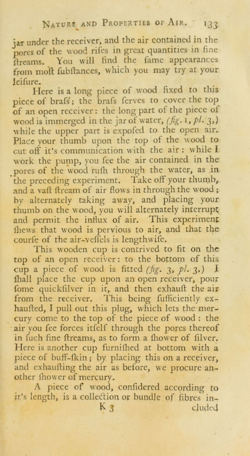 jar under the receiver, and the air contained in the pores of the wood rifes in great quantities in fine dreams. You will find the fame appearances from moft fubftances, which you may try at your leifure. Here is a long piece of wood fixed to this piece of brafs; the brafs ferves to cover the top of an open receiver: the long part of the piece of wood is immerged in the jar of water, (fig. 1, p/. 3,) while the upper part is expofed to the open air. Place your thumb upon the top of the wood to cut off it’s communication with the air : w hile I work the pump, you fee the air contained in the pores of the wood rufh through the wrater, as in the preceding experiment. Take off your thumb, and a vaft flream of air flow s in through the wood ; by alternately taking away, and placing your thumb on the w ood, you will alternately interrupt and permit the influx of air. This experiment iliews that wood is pervious to air, and that tfye courfe of the air-veffels is lengthwife. This wooden cup is contrived to fit on the top of an open receiver: to the bottom of this cup a piece of wood is fitted (fig. 3, pi. 3.) I fhall place the cup upon an open receiver, pour fome quickfilver in it, and then exfiauft the air from the receiver. This being fufftciently ex- hauffed, I pull out this plug, which lets the mer- cury come to the top of the piece of wood : the air you fee forces itfelf through the pores thereof in fuch fine ffreams, as to form a fhowrer of filver. Here is another cup furnifhed at bottom with a piece of buff-fkin; by placing this on a receiver, and exhaufting the air as before, we procure an- other fhower of mercury. A piece of wood, confidered according to it’s length, is a collection or bundle of fibres in- K 3 eluded