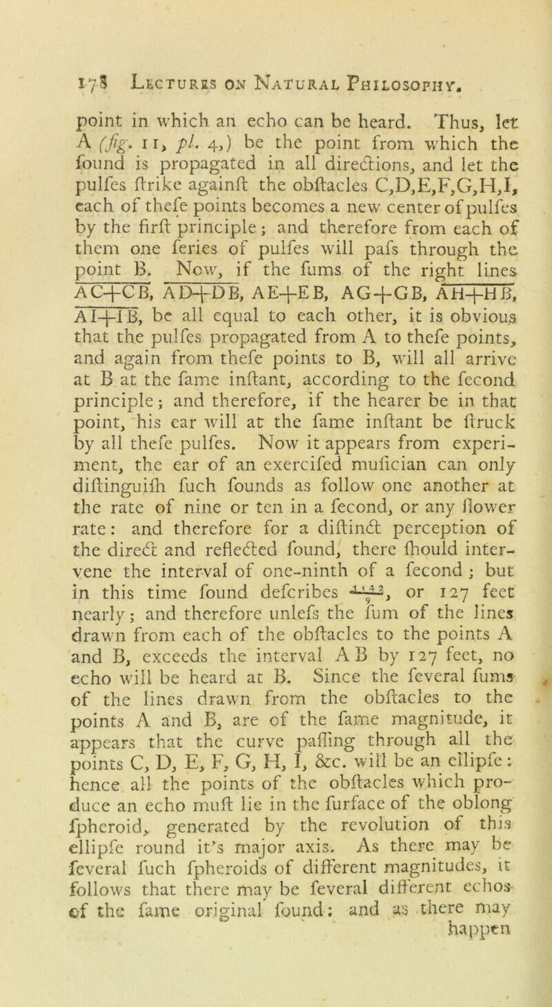 point in which an echo can be heard. Thus, let A (fig. ii, pi. 4,) be the point from which the found is propagated in all dire&ions, and let the pulfes (trike againft the obftacles C,D,E,F,G,H,I> each of thefe points becomes a new center of pulfes by the firft principle; and therefore from each of them one feries of pulfes will pafs through the point B. Now, if the fums of the right lines AC+CB', AD+DB, AE+EB, AG + GB, AH+Hli AI+IB, be all equal to each other, it is obvious that the pulfes propagated from A to thefe points, and again from thefe points to B, will all arrive at B at the fame inftant, according to the fecond principle; and therefore, if the hearer be in that point, his ear will at the fame inftant be (truck by all thefe pulfes. Now it appears from experi- ment, the ear of an exercifed mulician can only diftinguiih fuch founds as follow one another at the rate of nine or ten in a fecond, or any Bower rate: and therefore for a diftinCl perception of the diredt and reflected found, there fhould inter- vene the interval of one-ninth of a fecond ; but in this time found defcribes , or 127 feet nearly; and therefore unlefs the fum of the lines drawn from each of the obftacles to the points A and B, exceeds the interval AB by 127 feet, no echo will be heard at B. Since the feveral fums of the lines drawn from the obftacles to the points A and B, are of the fame magnitude, it appears that the curve palling through all the points C, D, E, E, G, H, I, &c. will be an ellipfe: hence all the points of the obftacles which pro- duce an echo muft lie in the furface of the oblong fpheroid, generated by the revolution of this ellipfe round it’s major axis. As thei*e may be feveral fuch fpheroids of different magnitudes, it follows that there may be feveral different echos ef the fame original found; and as there may happen