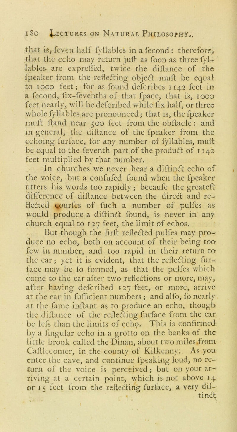 that i£, fe'ven half fyllables in a fecond : therefore, that the echo may return juft as foon as three fyl- lables are exprefled, twice the diftance of the fpeaker from the reflecting objedt muft be equal to iooo feet; for as found describes 1142 feet in a fecond, lix-fevenths of that fpace, that is, 1000 feet nearly, will be deferibed while fix half, or three whole fyllables are pronounced; that is, the fpeaker muft ftand near 500 feet from the obftacle: and in general, the diftance of the fpeaker from the echoing furface, for any number of fyllables, muft be equal to the feventh part of the produdt of 1140 feet multiplied by that number. In churches we never hear a diftindt echo of the voice, but a confufed found when the fpeaker litters his words too rapidly; becaufe the greateft difference of diftance between the diredt and re- fledled qourfes of fuch a number of pulfes as would produce a diftindt found, is never in any church equal to 127 feet, the limit of echos. But though the firft refledted pulfes may pro- duce no echo, both on account of their being too few in number, and too rapid in their return to- the ear; yet it is evident, that the refledting fur- face may be fo formed, as that the pulfes which come to the ear after two refiedtions or more, may, after having deferibed 127 feet, or more, arrive at the ear in fufficient numbers ; and alfo, fo nearly at the fame inftant as to produce an echo, though the diftance of the refledting furface from the ear be lefs than the limits of echo. This is confirmed t by a Angular echo in a grotto on the banks of the little brook called the-Dinan, about two miksirom Caftlccomer, in the county of Kilkenny. As you enter the cave, and continue fpeaking loud, no re- turn of the voice is perceived ; but on your ar- riving at a certain point, which is not above 14 or 15 feet from the refledting furface, a very dif- • < ti ndd