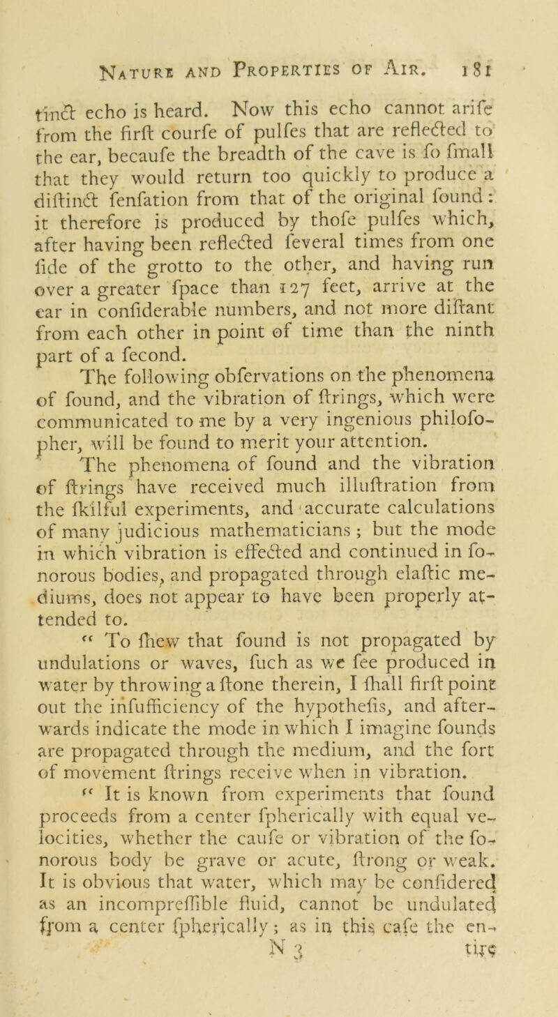 tinct echo is heard. Now this echo cannot a rife from the firft courfe of pulfes that are reflected to the ear, becaufe the breadth of the cave is fo fmall that they would return too quickly to produce a diftintf: fenfation from that of the original found : it therefore is produced by thofe pulfes which, after having been refledled feveral times from one fide of the grotto to the other, and having run over a greater fpace than 127 feet, arrive at the ear in confiderable numbers, and not more diftant from each other in point of time than the ninth part of a fecond. The following obfervations on the phenomena of found, and the vibration of firings, which were communicated to me by a very ingenious philofo- pher, will be found to merit your attention. The phenomena of found and the vibration of firings have received much illuflration from the fkilfui experiments, and accurate calculations of many judicious mathematicians ; but the mode in which vibration is effedled and continued in fo- norous bodies, and propagated through elaflic me- diums, does not appear to have been properly at- tended to. “To fliew that found is not propagated by undulations or waves, fuch as we fee produced in w ater by throwing a flone therein, I fhall firft point out the infufficiency of the hypothefis, and after- wards indicate the mode in which I imagine founds are propagated through the medium, and the fort of movement firings receive when in vibration. f< It is known from experiments that found proceeds from a center fpherically with equal ve- locities, whether the caufe or vibration of the fo- norous body be grave or acute, flrong or weak. It is obvious that water, which may be confidered as an incompreffible fluid, cannot be undulated from a center fpherically; as in this cafe the en-. N 3 tfr<?