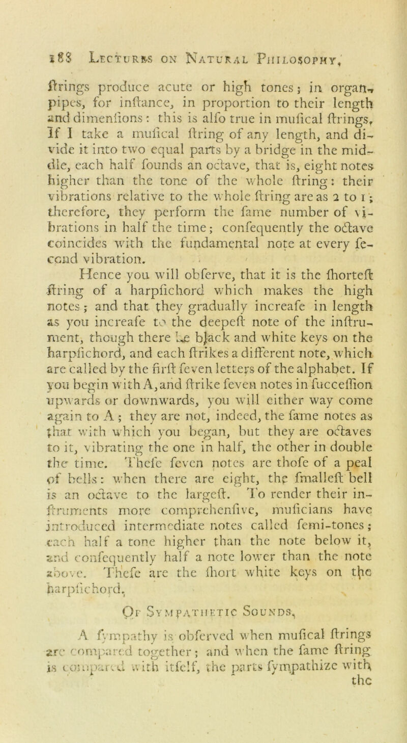 firings produce acute or high tones; in organ** pipes, for inflancc, in proportion to their length and dimenfions: this is alfo true in mufical firings. If I take a mulical firing of any length, and di- vide it into two equal parts by a bridge in the mid- dle, each half founds an octave, that is, eight notes higher than the tone of the whole firing: their vibrations relative to the whole firing areas 2 to 1; therefore, they perform the fame number of vi- brations in half the time; confequently the odlave coincides with the fundamental note at every fe- eend vibration. Hence you will obferve, that it is the fhortefl -firing of a harpfichord which makes the high notes; and that they gradually increafe in length as you increafe to the deepefl note of the inflru- nient, though there he bjack and white keys on the harpfichord, and each flrikes a different note, which are called by the firft feven letters of the alphabet. If you begin with A, and flrike feven notes in fucceflion upwards or downwards, you will either way come again to A ; they are not, indeed, the fame notes as that with which you began, but they are octaves to it, vibrating the one in half, the other in double the time. Theic feven notes are thofe of a peal of bells: when there are eight, the fmallefl bell is an octave to the largeft. To render their in- ftruments more comprehenfive, muficians have introduced intermediate notes called femi-tones; each half a tone higher than the note below it, and confequently half a note lower than the note above. Thcfc are the fhort white keys on t(ic harpfichord. Of Sympathetic Sounds, A fyrr.pathy is obferved when mufical firings are compared together; and when the fame firing is compared, with itfelf, the parts fympathize with the