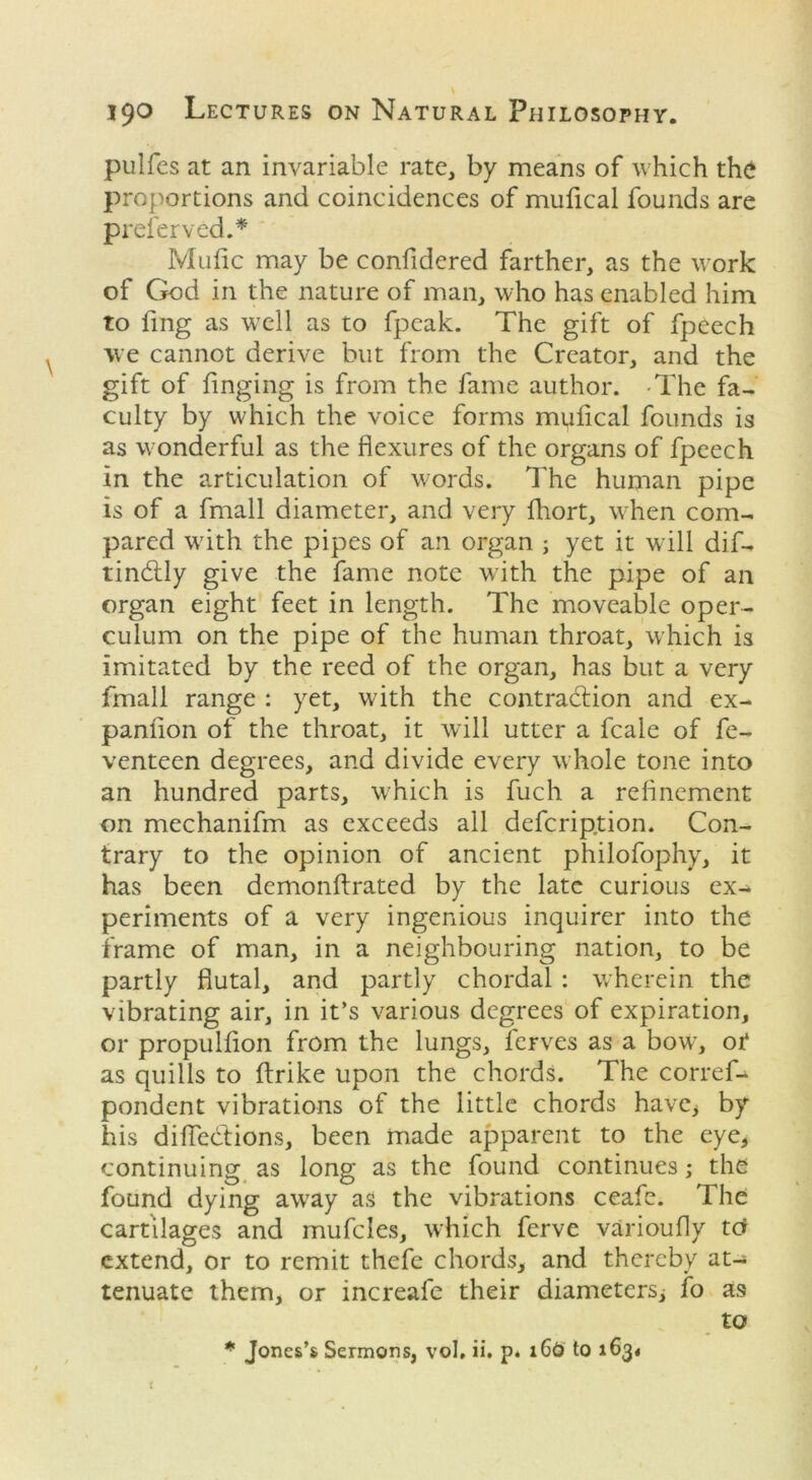 pulfcs at an invariable rate, by means of which the proportions and coincidences of mufical founds are preferved.* Mufic may be confidered farther, as the work of God in the nature of man, who has enabled him to fing as wTell as to fpeak. The gift of fpeech we cannot derive but from the Creator, and the gift of Tinging is from the fame author. The fa- culty by which the voice forms mufcal founds is as wonderful as the flexures of the organs of fpeech in the articulation of words. The human pipe is of a fmall diameter, and very fhort, when com- pared with the pipes of an organ ; yet it will dif- tinCUy give the fame note with the pipe of an organ eight feet in length. The moveable oper- culum on the pipe of the human throat, which is imitated by the reed of the organ, has but a very fmall range : yet, with the contraction and ex- panflon of the throat, it will utter a fcale of fe- venteen degrees, and divide every whole tone into an hundred parts, w'hich is fuch a refinement on mechanifm as exceeds all defcription. Con- trary to the opinion of ancient philofophy, it has been demonflrated by the late curious ex- periments of a very ingenious inquirer into the frame of man, in a neighbouring nation, to be partly fiutal, and partly chordal : wherein the vibrating air, in it’s various degrees of expiration, or propulfion from the lungs, ferves as a bowr, ot as quills to (trike upon the chords. The corref- pondent vibrations of the little chords have* by his diflecfions, been made apparent to the eye, continuing as long as the found continues; the found dying awray as the vibrations ceafc. The cartilages and mufcles, which ferve varioufly td extend, or to remit thefe chords, and thereby at- tenuate them, or increafe their diameters, fo as to * Jones’s Sermons, vol, ii. p. 16O to 1634