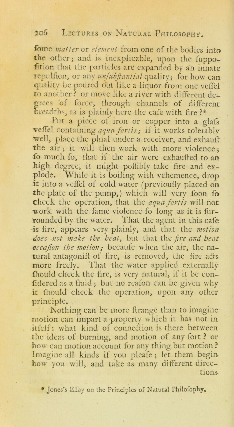 feme matter or element from one of the bodies into the other; and is inexplicable, upon the fuppo- fition that the particles are expanded by an innate lepuliion, or any unfubftantial quality; for how can quality be poured out like a liquor from one veflel to another ? or move like a river with different de- grees of force, through channels of different breadths, as is plainly here the cafe with fire ?* Put a piece of iron or copper into a glafis veflel containing aqua fortis; if it works tolerably well, place the phial under a receiver, and exhauff the air; it will then work with more violence; fo much fo, that if the air were exhaufied to an high degree, it might polfibly take fire and ex- plode. While it is boiling with vehemence, drop it into a veflel of cold water (previoufly placed on the plate of the pump,) which will very foon fo check the operation, that the aqua fortis will not work with the fame violence fo long as it is fur- rounded by the water. That the agent in this cafe is fire, appears very plainly, and that the motion does not make the heaty but that the fire and heat occafion the motion; becaufe when the air, the na- tural antagoniff of fire, is removed, the fire acts more freely. That the water applied externally fhould check the fire, is very natural, if it be con- fidered as a fluid ; but no reafon can be given why it fhould check the operation, upon any ether principle. Nothing can be more ftrange than to imagine motion can impart a property which it has not in itfelf: what kind of connection is there between the ideas of burning, and motion of any fort ? or how can motion account for any thing but motion ? Imagine all kinds if you pleafe ; let them begin howr you will, and take as many different direc- tions * Jones’s Ellay on the Principles of Natural Philofophy.