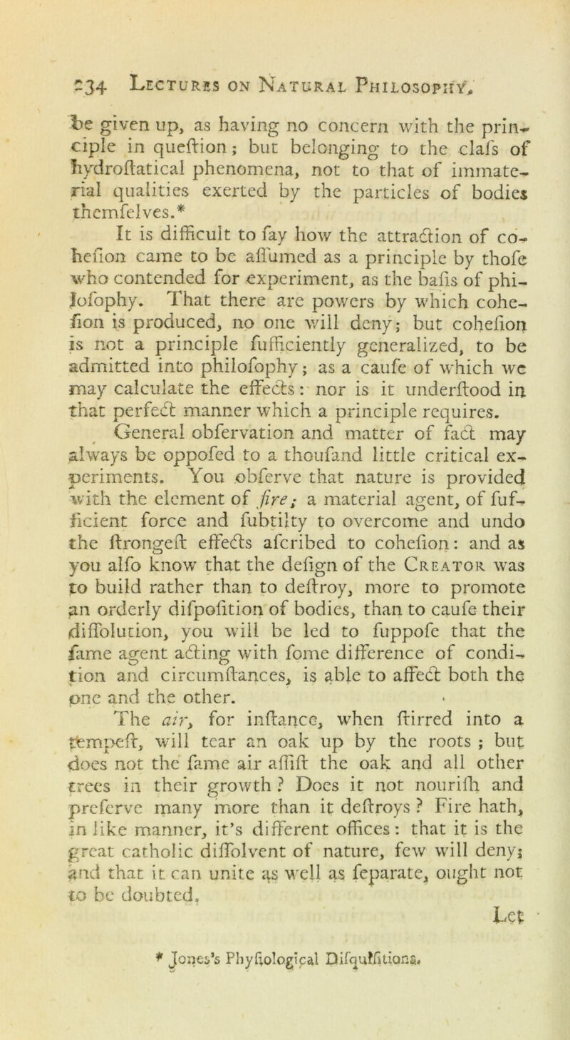 be given up, as having no concern with the prin~ ciple in queffion; but belonging to the clafs of Iiydroftatical phenomena, not to that of immate- rial qualities exerted by the particles of bodies themfelves.* It is difficult to fay how the attraction of co- hefion came to be affumed as a principle by thofe who contended for experiment, as the balls of phi- lofophy. That there are powers by which cohe- fion is produced, no one will deny; but cohefion is not a principle fufficiently generalized, to be admitted into philofophy; as a caufe of which we may calculate the effects: nor is it underftood in that per fed: manner which a principle requires. General obfervation and matter of fad may always be oppofed to a thoufand little critical ex- periments. You obferve that nature is provided with the element of fire; a material agent, of fuf- ficient force and fubtilty to overcome and undo the ftrongeft effeds afcribed to cohefion: and as you alfo know that the defign of the Creator was to build rather than to deffroy, more to promote an orderly difpolition of bodies, than to caufe their diffolution, you will be led to fuppofe that the fame agent ading with fome difference of condi- tion and circumftances, is able to affed both the pne and the other. The air, for inllance, when ffirred into a tfempeft, will tear an oak up by the roots ; but does not the fame air affift the oak and all other trees in their growth ? Does it not nourifh and preferve many more than it dellroys ? Fire hath, in like manner, it’s different offices: that it is the great catholic diffolvent of nature, few will deny; £fid that it can unite 4s well as feparate, ought not to be doubted. Lefc * Jones’s Phyftological Bifcpiffi lions.