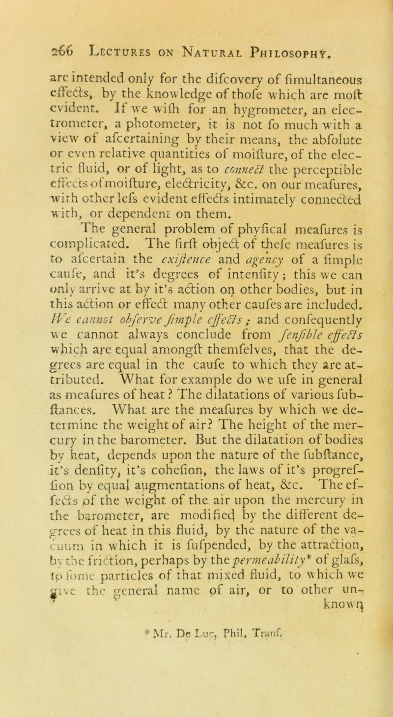 are intended only for the difcovery of fimultaneous efledts, by the knowledge of thofe which are moil evident. If we wifh for an hygrometer, an elec- trometer, a photometer, it is not fo much with a view of afcertaining by their means, the abfolute or even relative quantities of moifture, of the elec- tric fluid, or of light, as to connect the perceptible effects of moifture, ele&ricity, &c. on our meafures, with other lefs evident effedls intimately connected with, or dependent on them. The general problem of phyfical meafures is complicated. The firft objedt of thefe meafures is to afcertain the exijlence and agency of a fimple caufe, and it’s degrees of intenfity; this we can only arrive at by it’s action on other bodies, but in this action or effedt many other caufesare included. IVe cannot obferae fimple effects ; and confequently we cannot always conclude from Jenfible effects which are equal amongft themfclves, that the de- grees are equal in the caufe to which they are at- tributed. What for example do we ufe in general as meafures of heat ? The dilatations of various fub- ftances. What are the meafures by which we de- termine the weight of air? The height of the mer- cury in the barometer. But the dilatation of bodies by heat, depends upon the nature of the fubftance, it’s denlity, it’s cohcfion, the laws of it’s progref- iion by equal augmentations of heat, &c. The ef- fedls of the weight of the air upon the mercury in the barometer, are modified by the different de- grees of heat in this fluid, by the nature of the va- cuum in which it is fufpended, by the attradlion, by the friction, perhaps by the permeability* of glafs, tpfome particles of that mixed fluid, to which we wive the general name of air, or to other un-r * P know!} * Mr. De Luc, Phil, Trank