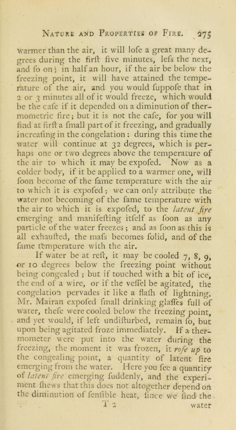 1 Warmer than the air, it will lofe a great many de- grees during the firft live minutes, lefs the next, and fo on • in half an hour, if the air be below the freezing point, it will have attained the tempe- rature of the air, and you would fuppofe that in 2 or 3 minutes all of it would freeze, which would be the cafe if it depended on a diminution of ther- mometric lire; but it is not the cafe, for you will find at lirlf a fmall part of it freezing, and gradually increaiing in the congelation : during this time the water will continue at 32 degrees, which is per- haps one or two degrees above the temperature of the air to which it may be expofed. Now as a colder body, if it be applied to a warmer one, will loon become of the fame temperature with the air to which it is expofed ; we can only attribute the water not becoming of the fame temperature with the air to which it is expofed, to the latent fire emerging and manifefting itfelf as foon as any particle of the water freezes; and as foonas this is all exhaufted, the mafs becomes folid, and of the fame temperature with the air. If water be at reft, it may be cooled 7, 8, 9, or 10 degrees below the freezing point without being congealed ; but if touched with a bit of ice, the end of a wire, or if the velfel be agitated, the congelation pervades it like a flalh of lightning. Mr. Mairan expofed fmall drinking glaiTes full of water, thefe were cooled below the freezing point, and yet would, if left undifturbed, remain fo, but upon being agitated froze immediately. If a ther- mometer were put into the water during the freezing, the moment it was frozen, it rofe up to the congealing point, a quantity of latent fire emerging from the water. Here you fee a quantity of latent fire emerging fuddenly, and the experi- ment fhews that this docs not altogether denendon the diminution of fenlible heat, lince we find the ■ i 2 water