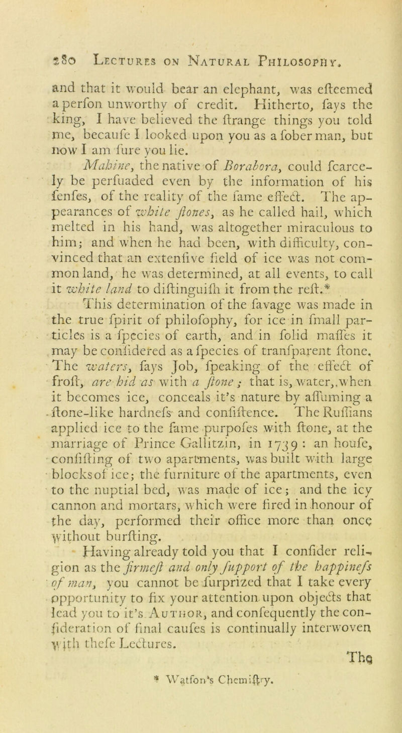 and that it would bear an elephant, was efteemed a perfon unworthy of credit. Hitherto, fays the king, I have believed the ftrange things you told me, becaufe I looked upon you as afoberman, but now I am lure you lie. Mahine, the native of Borabora, could fcarce- ly be perfuaded even by the information of his fenfes, of the reality of the fame effedt. The ap- pearances of while flows, as he called hail, which melted in his hand, was altogether miraculous to him; and when he had been, with difficulty, con- vinced that an extenfive field of ice was not com- mon land, he was determined, at all events, to call it white land to diftinguifh it from the reft.* This determination of the favage was made in the true fpirit of philofophy, for ice in fmall par- ticles is a fpccies of earth, and in folid maffes it may be coniidered as afpecies of tranfparent ftone. The waters, fays Job, fpeaking of the. effiedt of froft, are hid as with a ftone ; that is, water,,when it becomes ice, conceals it’s nature by aflliming a • ftone-like hardnefs- and confiftence. The Ruffians applied ice to the fame purpofes with ftone, at the marriage of Prince Gallitzin, in 1739 : an houfe, conlifting of two apartments, was built with large blocks of ice; the furniture of the apartments, even to the nuptial bed, was made of ice; and the icy cannon and mortars, which were fired in honour of the day, performed their office more than oncq without burfting. Having already told you that I conftder reli- gion as the firmefl and only fup port of the happinefs ' of man, you cannot be furprized that I take every Opportunity to fix your attention upon objedfs that lead you to it’s Author, and confequently the con- fideration of final caufes is continually interwoven y.jth thefe Ledtures. Thq * W^tforv's Chcmiffiy.