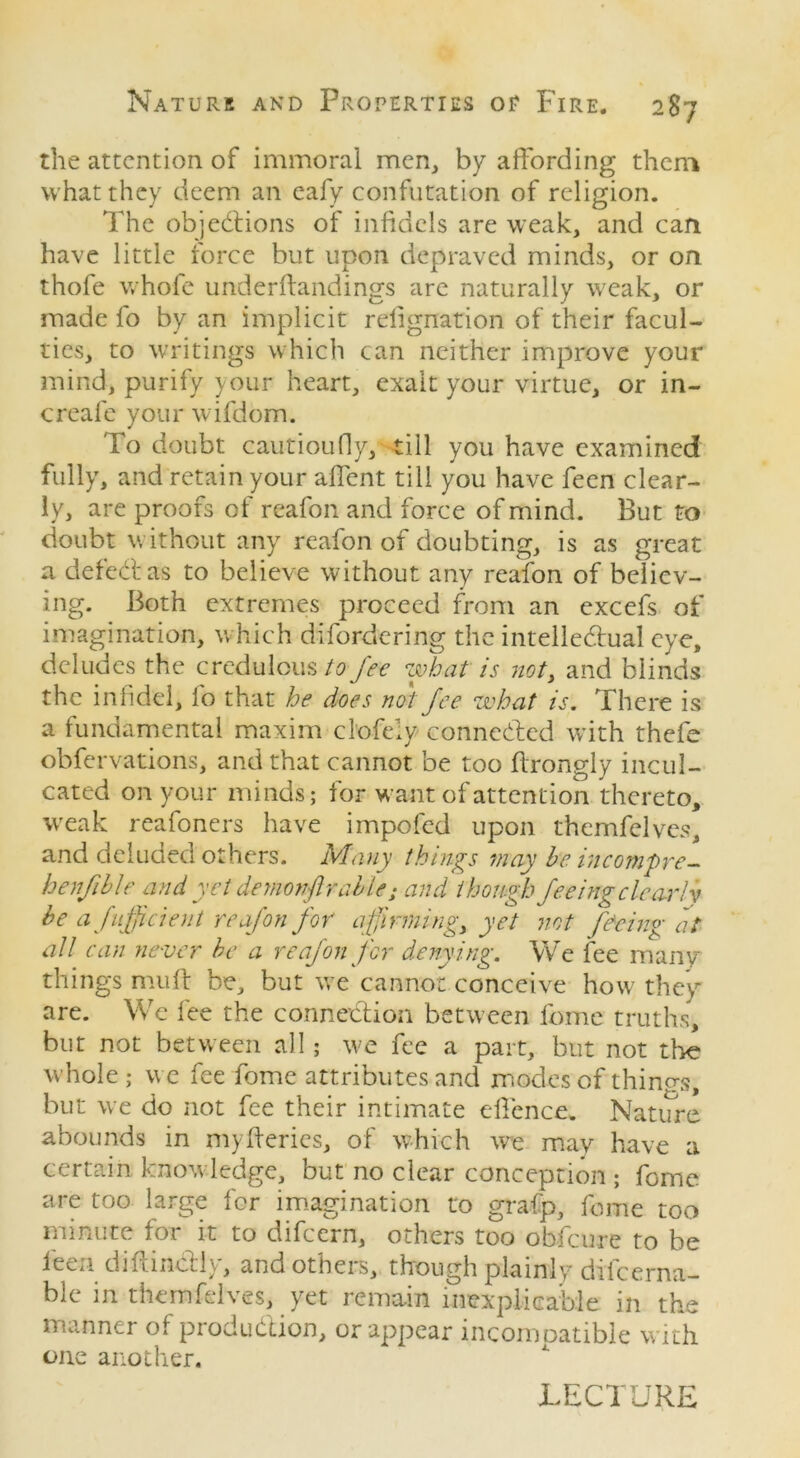 the attention of immoral men, by affording them what they deem an eafy confutation of religion. The objections of infidels are weak, and can have little force but upon depraved minds, or on thofe whole underftandings are naturally weak, or made fo by an implicit relignation of their facul- ties, to writings which can neither improve your mind, purify your heart, exalt your virtue, or in- creafe your wifdom. To doubt cautioufiy, till you have examined fully, and retain your affent till you have feen clear- ly, are proofs of reafon and force of mind. But to doubt without any reafon of doubting, is as great a defect as to believe without any reafon of believ- ing. Both extremes proceed from an excefs of imagination, which difordering the intellectual eye, deludes the credulous to fee what is not, and blinds the infidel, fo that he does not fee what is. There is a fundamental maxim clofely connected with thefe obfervations, and that cannot be too ffrongly incul- cated on your minds; for want of attention thereto, weak reafoners have impofed upon themfelves, and deluded others. Many things may he incompre- henfihle and yet demonftralle; and though feeing clearly he afufficient reafon for affirming, yet not feeing at all can never he a reafon for denying. We fee many things muff be, but we cannot conceive how they are. We fee the connection between feme truths, but not between all; we fee a part, but not the whole ; we fee fome attributes and modes of thinq-s, but we do not fee their intimate offence. Nature abounds in myfferies, of which we may have a certain knowledge, but no clear conception ; fome are too large for imagination to grafp, fome too minute for it to difeern, others too obfeure to be feen diftinCtly, and others, though plainly difeerna- ble in themfelves, yet remain inexplicable in the manner of production, or appear incomoatible with 011c another. LECTURE