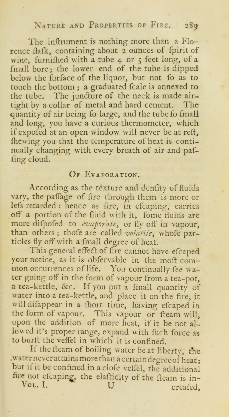 The inftrument is nothing more than a Flo- rence flafk, containing about 2 ounces of fpirit of wine, furnifhed with a tube 4 or 5 feet long, of a fmall bore; the lower end of the tube is dipped below the lurface of the liquor, but not fo as to touch the bottom ; a graduated fcale is annexed to the tube. The juncture of the neck is made air- tight by a collar of metal and hard cement. The quantity of air being fo large, and the tube fo fmall and long, you have a curious thermometer, which if expofed at an open window will never be at reft, ftiewing you that the temperature of heat is conti- nually changing with every breath of air and paf- ling cloud. Of Evaporation. According as the texture and denftty of fluids vary, the paffage of fire through them is more or lefs retarded : hence as fire, in efcaping, carries off a portion of the fluid with it, fome fluids are more difpofed to evaporate, or fly off in vapour, than others ; thofe are called volatile, whofe par- ticles fly off with a fmall degree of heat. This general effedl of fire cannot have efcaped your notice, as it is obfervable in the moft com- mon occurrences of life. You continually fee wa- ter going off in the form of vapour from a tea-pot, a tea-kettle, &c. If you put a fmall quantity of water into a tea-kettle, and place it on the fire, it will difappear in a fliort time, having efcaped in the form of vapour. This vapour or fleam will, upon the addition of more heat, if it be not al- lowed it’s proper range, expand with fuch force as to burft the veffel in which it is confined. If the fleam of boiling water be at liberty, the .water never attains more than acertaindegreeof heat; but if it be confined in aclofe veffel, the additional fire not efcaping, the elafticity of the fteam is in- Vol. I. U creafed.