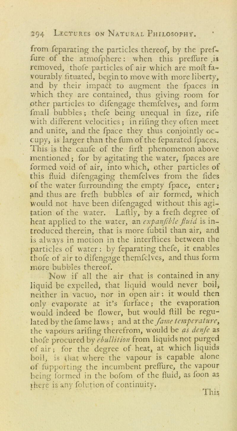 from feparating the particles thereof, by the pref- fure of the atmofphere: when this preffure .is removed, thole particles of air which are moft fa-^ vourably fituated, begin to move with more liberty, and by their impact to augment the fpaces in which they are contained, thus giving room for other particles to difengage themfelves, and form fmall bubbles; thefe being unequal in fize, rife with different velocities ; in rifing they often meet find unite, and the fpace they thus conjointly oc- cupy, is larger than the fum of the feparated fpaces. This is the caufe of the flrff phenomenon above mentioned; for by agitating the water, fpaces are formed void of air, into which, other particles of this fluid difengaging themfelves from the fides of the water furrounding the empty fpace, enter; find thus are frefli bubbles of air formed, which would not have been difengaged without this agi- tation of the water. Laftly, by a frefh degree of heat applied to the water, an expanjible fluid is in- troduced therein, that is more fubtil than air, and is always in motion in the interftices between the particles of water: by feparating thefe, it enables thofe of air to difengage themfelves, and thus form more bubbles thereof. Now7 if all the air that is contained in any liquid be expelled, that liquid would never boil, neither in vacuo, nor in open air: it would then only evaporate at it’s furtace; the evaporation would indeed be flower, but would flill be regu- lated by the fame laws ; and at the fame temperature, the vapours ariling therefrom, would be as denfle as thofe procured by ebullition from liquids not purged of air; for the degree of heat,, at which liquids boil, is that where the vapour is capable alone of fupporting the incumbent preffure, the vapour being formed in the bofom of the fluid, as foon as there is any folutionof continuity. This