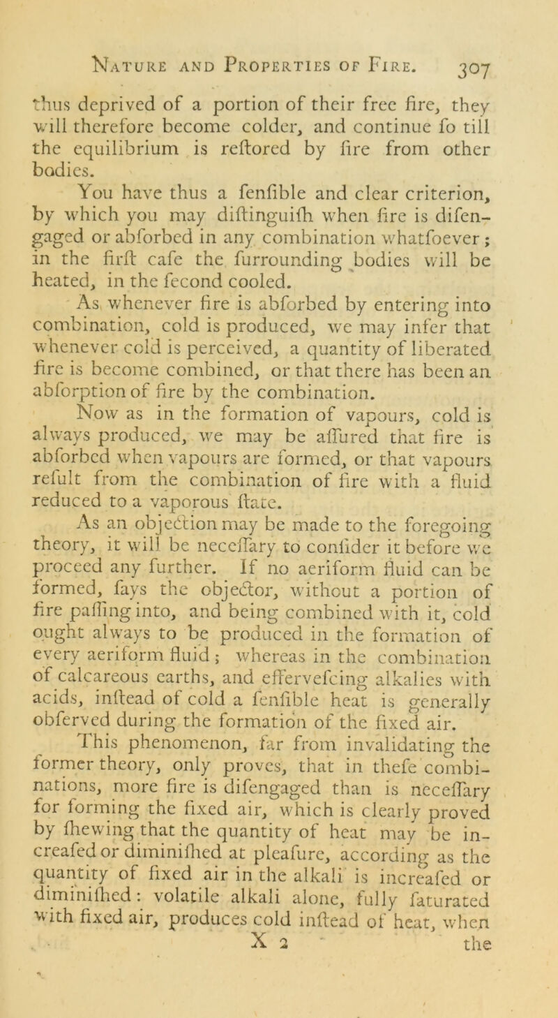 30 7 thus deprived of a portion of their free fire, they will therefore become colder, and continue fo till the equilibrium is reftored by lire from other bodies. You have thus a fenfible and clear criterion, by which you may diftinguifh when fire is difen- gaged or abforbed in any combination whatfoever ; in the fir ft cafe the furrounding bodies will be heated, in the fecond cooled. As whenever fire is abforbed by entering into combination, cold is produced, we may infer that whenever cold is perceived, a quantity of liberated fire is become combined, or that there has been an abforptionof fire by the combination. Now as in the formation of vapours, cold is always produced, we may be allured that fire is abforbed when vapours are formed, or that vapours tefult from the combination of fire with a fluid reduced to a vaporous hate. As an objection may be made to the foregoing tneory, it will be necefTary to conlider it before we proceed any further. If no aeriform fluid can be formed, fays the objedtor, without a portion of Are palling into, and being combined with it, cold ought always to be produced in the formation of every aeriform fluid ; whereas in the combination of calcareous earths, and effervefeing alkalies with acids, inltead of cold a fenlible heat is generally obferved during the formation of the fixed air. I his phenomenon, far from invalidating the former theory, only proves, that in thefe combi- nations, more fire is difengaged than is neceflary for forming the fixed air, which is clearly proved by fhewing that the quantity of heat may be in- creafed or diminifhed at pleafure, according as the quantity of fixed air in the alkali is increafed or dimmilhed: volatile alkali alone, fully faturated with fixed air, produces cold inltead of heat, when