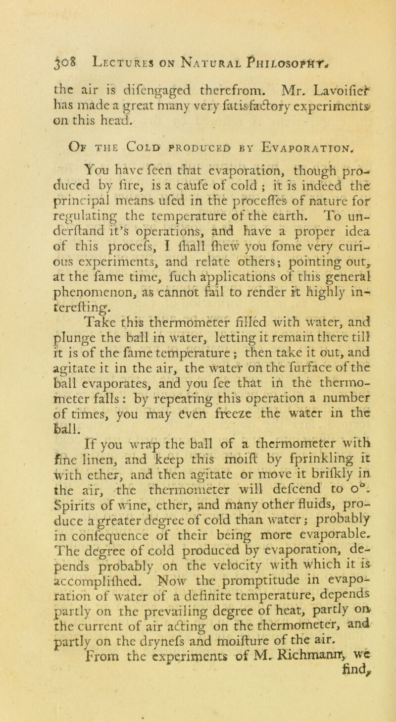 the air is difengaged therefrom. Mr. Lavoifleb has made a great many very fatisfadlory experiments* on this head. Of the Cold produced by Evaporation. i You have feen that evaporation, though pro- duced by lire, is a caufe of cold ; it is indeed the principal means ufed in the proceffes of nature for' regulating the temperature of the earth. To un- derhand it’s operations, and have a proper idea of this procefs, I fhall {hew you fome very curi- ous experiments, and relate others; pointing out,, at the fame time, fuch applications of this general phenomenon, as cannot fail to render it highly in- tereiling. Take this thermometer filled with water, and plunge the ball in water, letting it remain there till it is of the fame temperature ; then take it out, and agitate it in the air, the water on the furface of the ball evaporates, and you fee that in the thermo- meter falls: by repeating this operation a number of times, you may even freeze the water in the ball. If you wrap the ball of a thermometer with fine linen, and keep this moifl by fprinkling it with ether, and then agitate or move it brifkly in the air, the thermometer will defeend to o°. Spirits of wine, ether, and many other fluids, pro- duce a greater degree of cold than water; probably in conl'equence of their being more evaporable. The degree of cold produced by evaporation, de- pends probably on the velocity with which it is accomplifhed. Now the promptitude in evapo- ration of water of a definite temperature, depends partly on the prevailing degree of heat, partly on the current of air acting on the thermometer, and partly on the drynefs and moifture of the air. From the experiments of M. Richmanny wc find,: