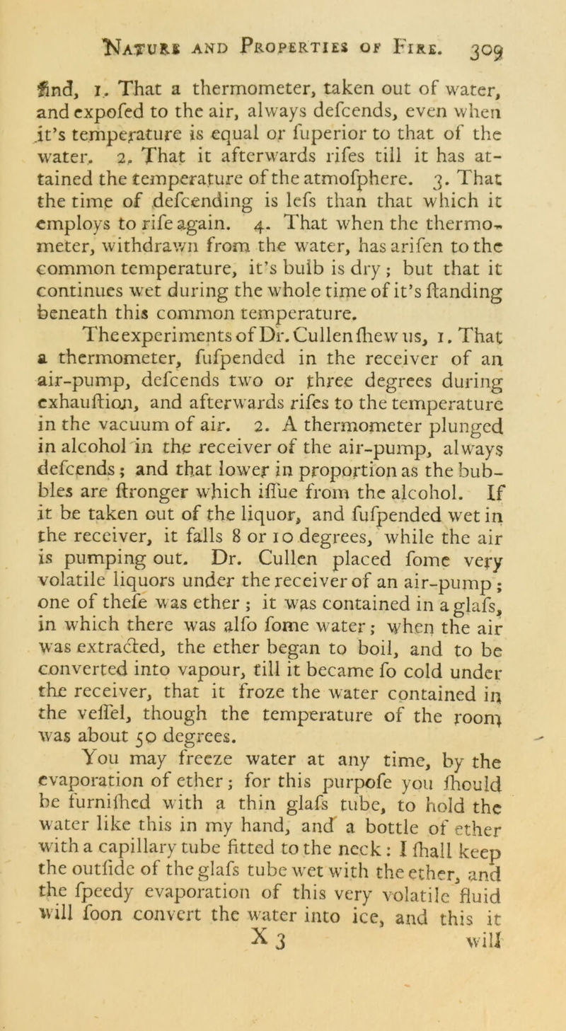 find, i. That a thermometer, taken out of water, and expofed to the air, always defcends, even when .it’s temperature is equal or fuperior to that of the water. 2, That it afterwards rifes till it has at- tained the temperature of the atmofphere. 3. That the time of defcending is lefs than that which it employs to rife again. 4. That when the thermo^ meter, withdrawn from the water, hasarifen to the common temperature, it’s buib is dry ; but that it continues wet during the whole time of it’s Handing beneath this common temperature. The experiments of Dr. Cullen fhew us, 1. That a thermometer, fufpended in the receiver of an air-pump, defcends two or three degrees during exhauftion, and afterwards rifes to the temperature in the vacuum of air. 2. A thermometer plunged in alcohol in the receiver of the air-pump, always defcends; and that lower in proportion as the bub- bles are ftronger which ifiue from the alcohol. If it be taken Gut of the liquor, and fufpended wet in the receiver, it falls 8 or 10 degrees, while the air is pumping out. Dr. Cullen placed fomc very volatile liquors under the receiver of an air-pump; one of thefe was ether ; it was contained in aglafs, in which there was alfo fome water; when the air was extracted, the ether began to boil, and to be converted into vapour, till it became fo cold under the receiver, that it froze the water contained in the veffel, though the temperature of the room w as about 50 degrees. You may freeze water at any time, by the evaporation of ether; for this purpofe you fhculd be furnifhcd with a thin glafs tube, to hold the water like this in my hand, and a bottle of ether w ith a capillary tube fitted to the neck : I fhall keep the outfide of the glafs tubewxtwdth the ether, and the fpeedy evaporation of this very volatile fluid will foon convert the water into ice, and this it X 3 will